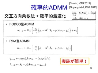 確率的ADMM
• FOBOS型ADMM
39
• RDA型ADMM
交互方向乗数法 + 確率的最適化
実装が簡単！
[Suzuki, ICML2013]
[Ouyang+etal, ICML2013]
 