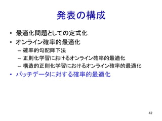 発表の構成
• 最適化問題としての定式化
• オンライン確率的最適化
– 確率的勾配降下法
– 正則化学習におけるオンライン確率的最適化
– 構造的正則化学習におけるオンライン確率的最適化
• バッチデータに対する確率的最適化
42
 