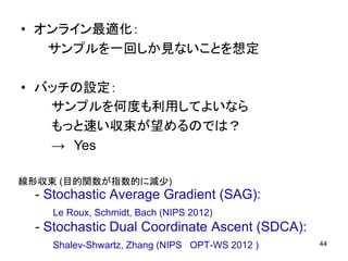 • オンライン最適化：
サンプルを一回しか見ないことを想定
• バッチの設定：
44
サンプルを何度も利用してよいなら
もっと速い収束が望めるのでは？
→ Yes
- Stochastic Average Gradient (SAG):
Le Roux, Schmidt, Bach (NIPS 2012)
- Stochastic Dual Coordinate Ascent (SDCA):
Shalev-Shwartz, Zhang (NIPS OPT-WS 2012 )
線形収束 (目的関数が指数的に減少)
 