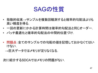 SAGの性質
• 指数的収束→サンプルを複数回観測すると確率的勾配法よりも
高い精度を得る．
• 一回の更新にかかる計算時間は確率的勾配法と同じオーダー．
• バッチ最適化と確率的勾配法の中間的位置づけ．
• 問題点：全てのサンプルでの勾配の値を記憶しておかなくてはい
けない．
→巨大データではメモリが足りなくなる．
次に紹介するSDCAではメモリの問題がない．
47
 