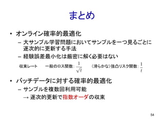 まとめ
• オンライン確率的最適化
– 大サンプル学習問題においてサンプルを一つ見るごとに
逐次的に更新する手法
– 経験誤差最小化は厳密に解く必要はない
• バッチデータに対する確率的最適化
– サンプルを複数回利用可能
→ 逐次的更新で指数オーダの収束
54
一般のロス関数： （滑らかな）強凸リスク関数：収束レート
 
