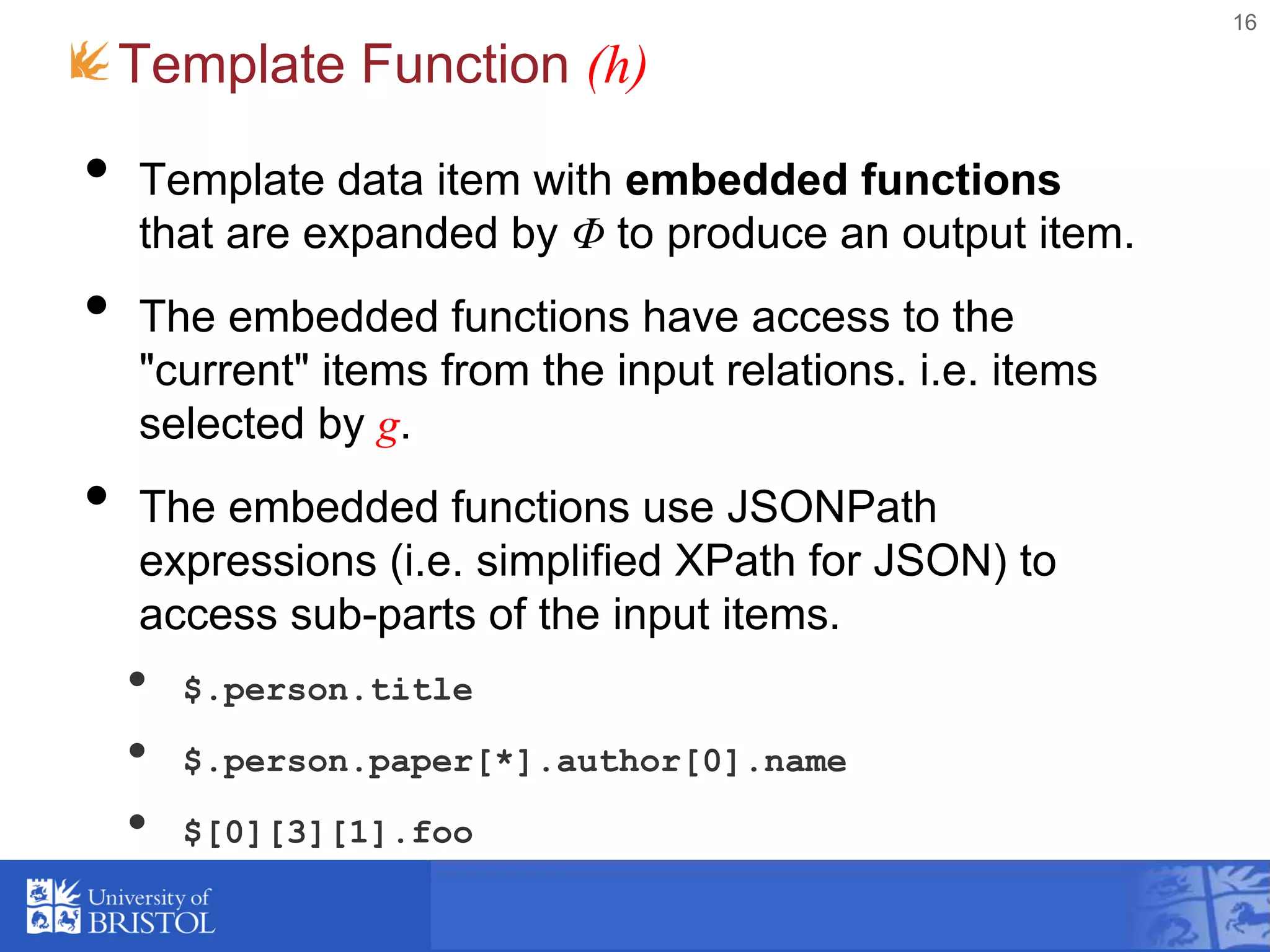 Template Function (h)
• Template data item with embedded functions
that are expanded by Φ to produce an output item.
• The embedded functions have access to the
"current" items from the input relations. i.e. items
selected by g.
• The embedded functions use JSONPath
expressions (i.e. simplified XPath for JSON) to
access sub-parts of the input items.
• $.person.title
• $.person.paper[*].author[0].name
• $[0][3][1].foo
16
 