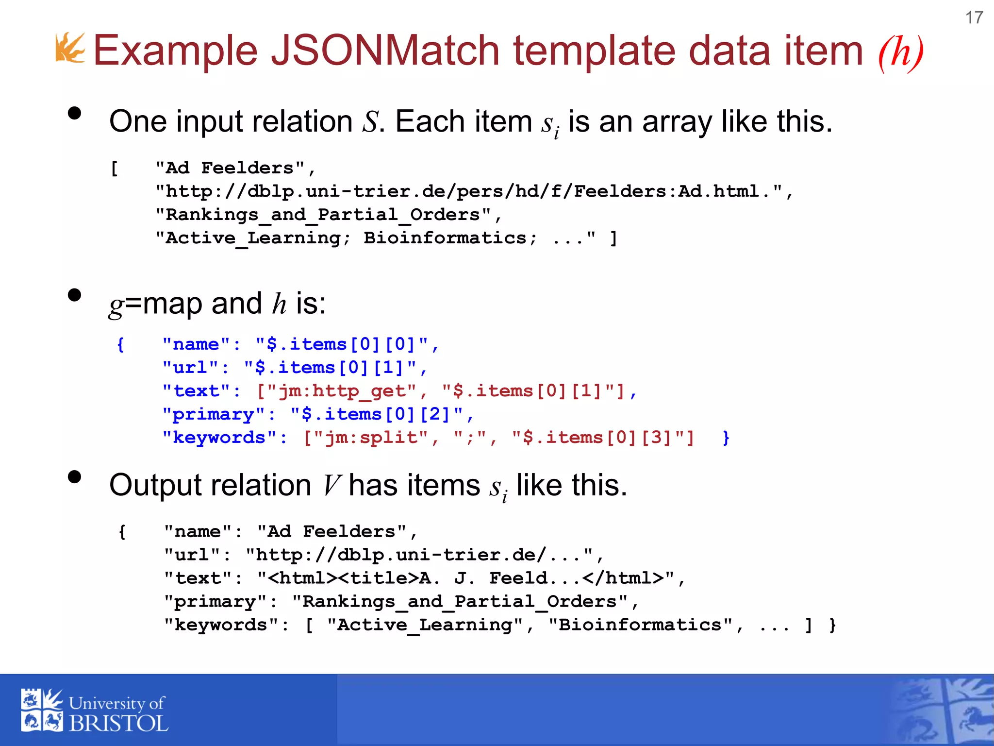 • One input relation S. Each item si is an array like this.
• g=map and h is:
• Output relation V has items si like this.
17
Example JSONMatch template data item (h)
[ "Ad Feelders",
"http://dblp.uni-trier.de/pers/hd/f/Feelders:Ad.html.",
"Rankings_and_Partial_Orders",
"Active_Learning; Bioinformatics; ..." ]
{ "name": "$.items[0][0]",
"url": "$.items[0][1]",
"text": ["jm:http_get", "$.items[0][1]"],
"primary": "$.items[0][2]",
"keywords": ["jm:split", ";", "$.items[0][3]"] }
{ "name": "Ad Feelders",
"url": "http://dblp.uni-trier.de/...",
"text": "<html><title>A. J. Feeld...</html>",
"primary": "Rankings_and_Partial_Orders",
"keywords": [ "Active_Learning", "Bioinformatics", ... ] }
 