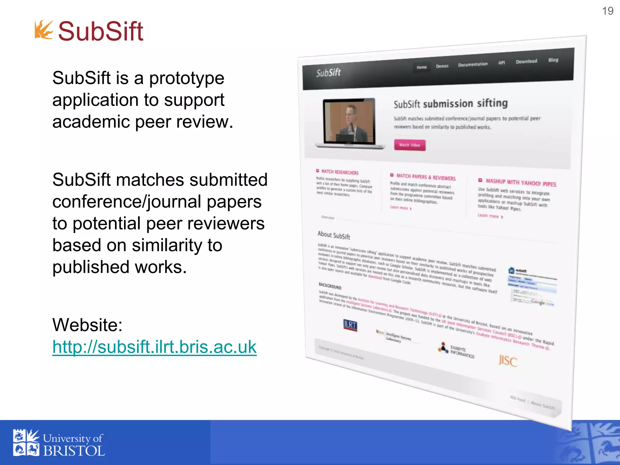 19
SubSift
SubSift is a prototype
application to support
academic peer review.
SubSift matches submitted
conference/journal papers
to potential peer reviewers
based on similarity to
published works.
Website:
http://subsift.ilrt.bris.ac.uk
 