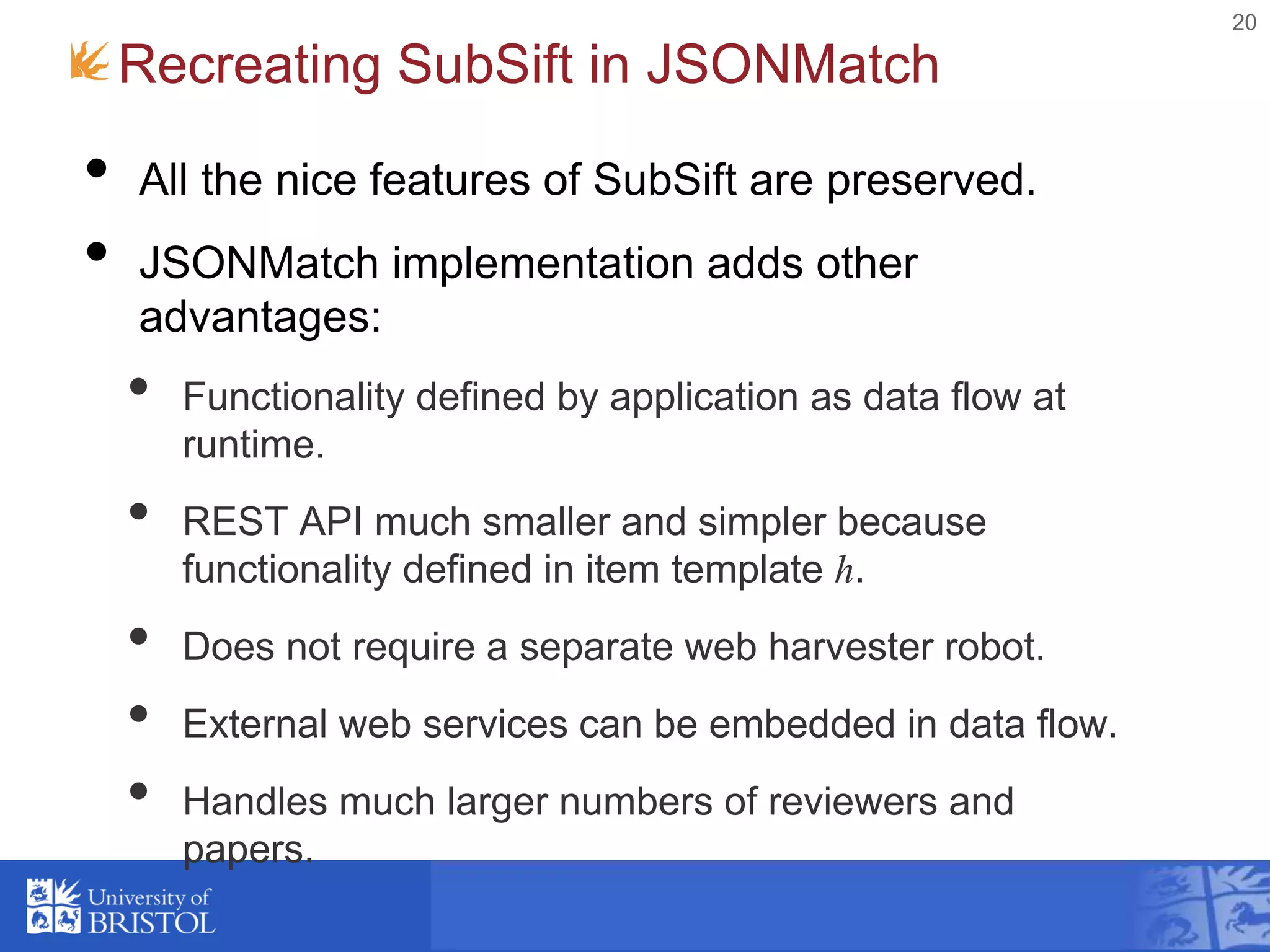 20
Recreating SubSift in JSONMatch
• All the nice features of SubSift are preserved.
• JSONMatch implementation adds other
advantages:
• Functionality defined by application as data flow at
runtime.
• REST API much smaller and simpler because
functionality defined in item template h.
• Does not require a separate web harvester robot.
• External web services can be embedded in data flow.
• Handles much larger numbers of reviewers and
papers.
 