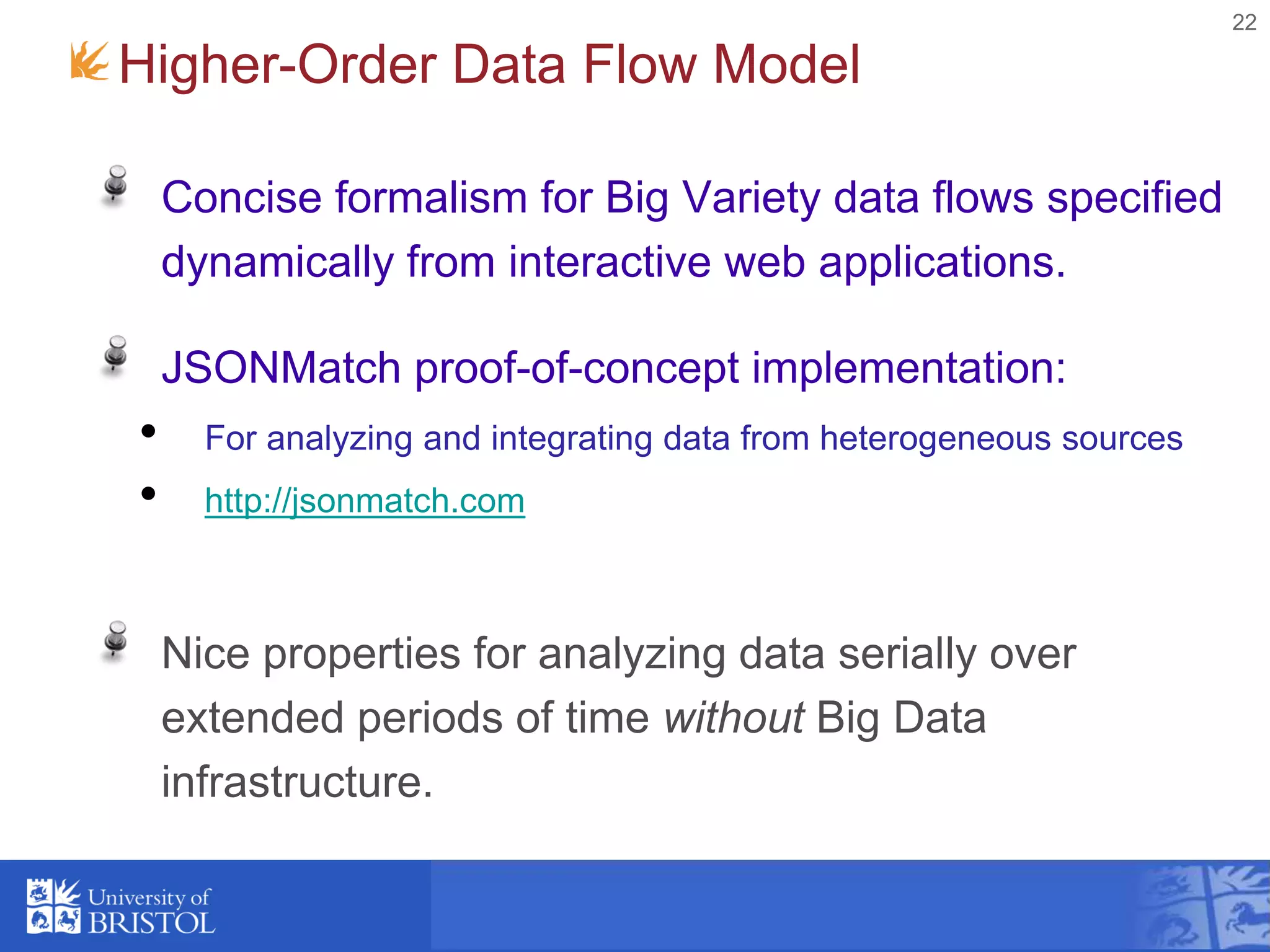 22
Higher-Order Data Flow Model
Concise formalism for Big Variety data flows specified
dynamically from interactive web applications.
JSONMatch proof-of-concept implementation:
• For analyzing and integrating data from heterogeneous sources
• http://jsonmatch.com
Nice properties for analyzing data serially over
extended periods of time without Big Data
infrastructure.
 