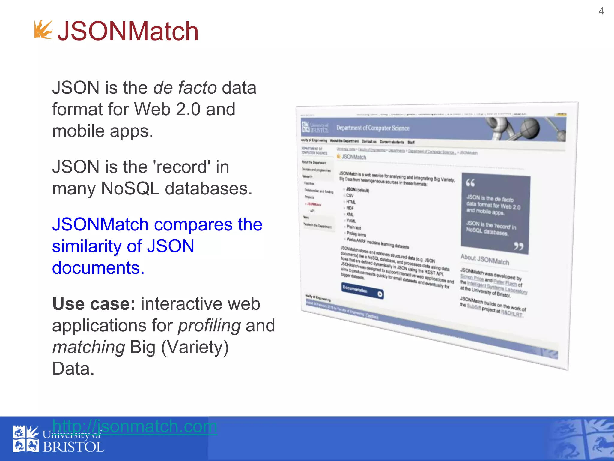 4
JSONMatch
JSON is the de facto data
format for Web 2.0 and
mobile apps.
JSON is the 'record' in
many NoSQL databases.
JSONMatch compares the
similarity of JSON
documents.
Use case: interactive web
applications for profiling and
matching Big (Variety)
Data.
http://jsonmatch.com
 