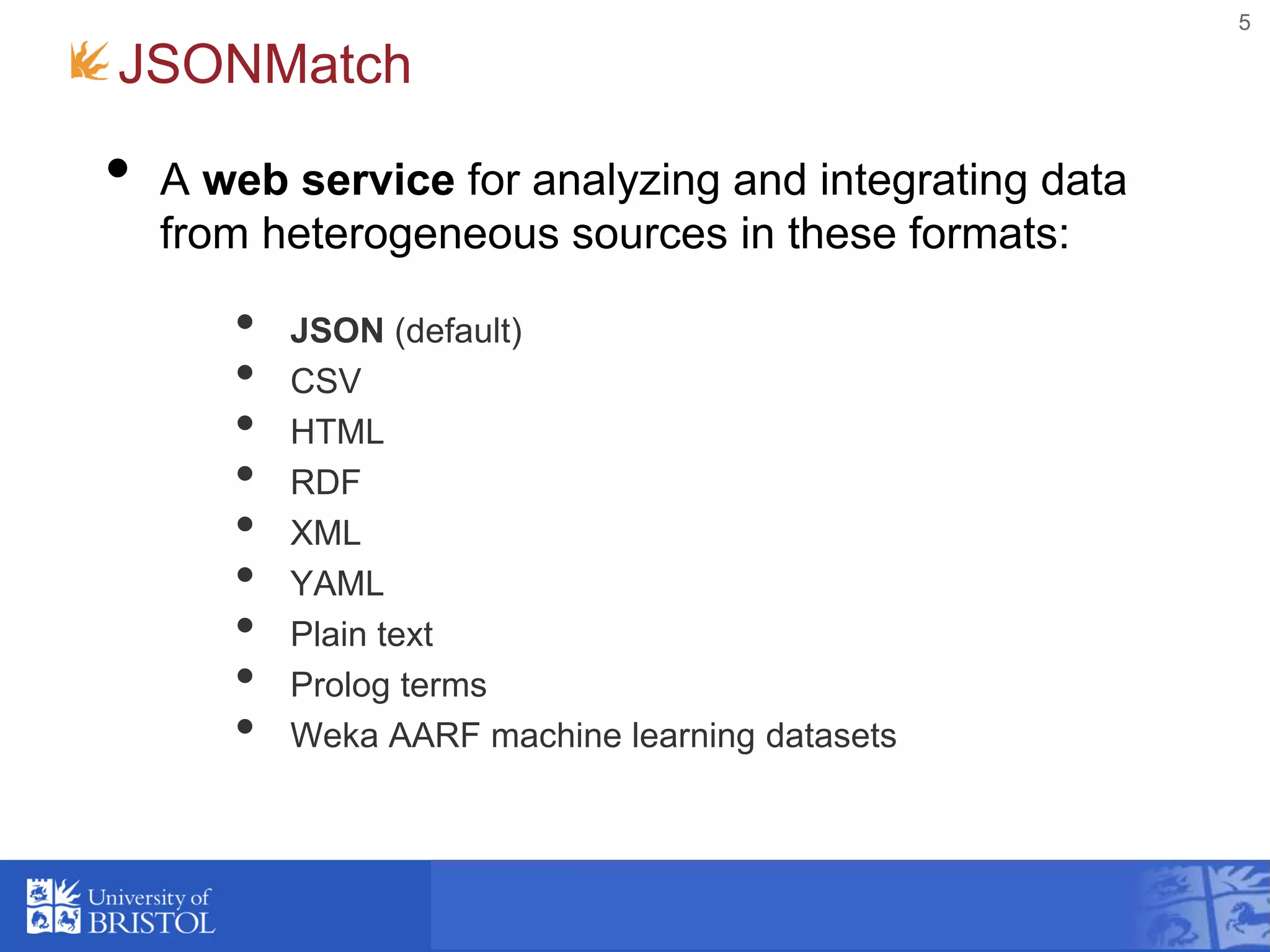 JSONMatch
• A web service for analyzing and integrating data
from heterogeneous sources in these formats:
• JSON (default)
• CSV
• HTML
• RDF
• XML
• YAML
• Plain text
• Prolog terms
• Weka AARF machine learning datasets
5
 