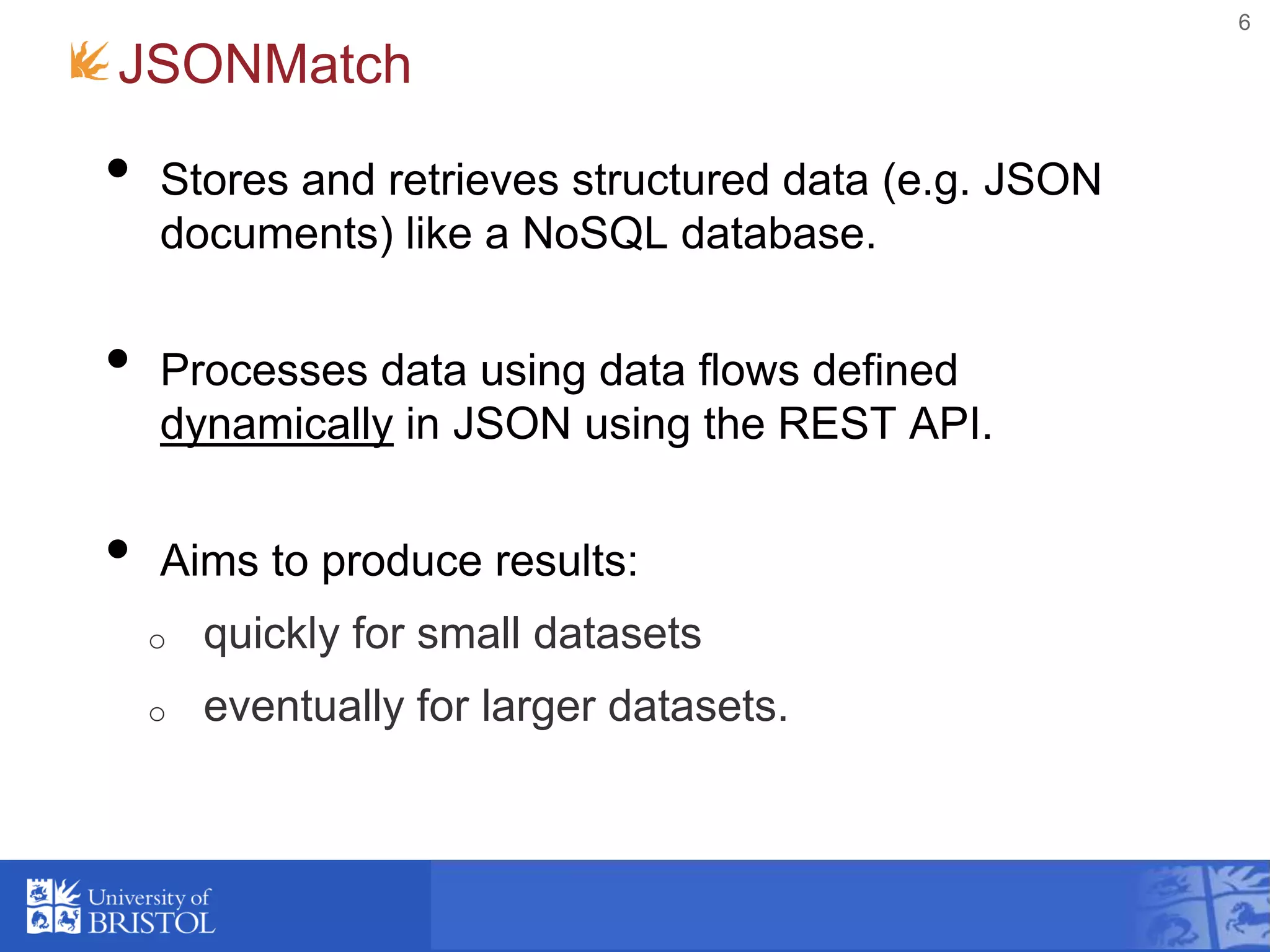 JSONMatch
• Stores and retrieves structured data (e.g. JSON
documents) like a NoSQL database.
• Processes data using data flows defined
dynamically in JSON using the REST API.
• Aims to produce results:
o quickly for small datasets
o eventually for larger datasets.
6
 