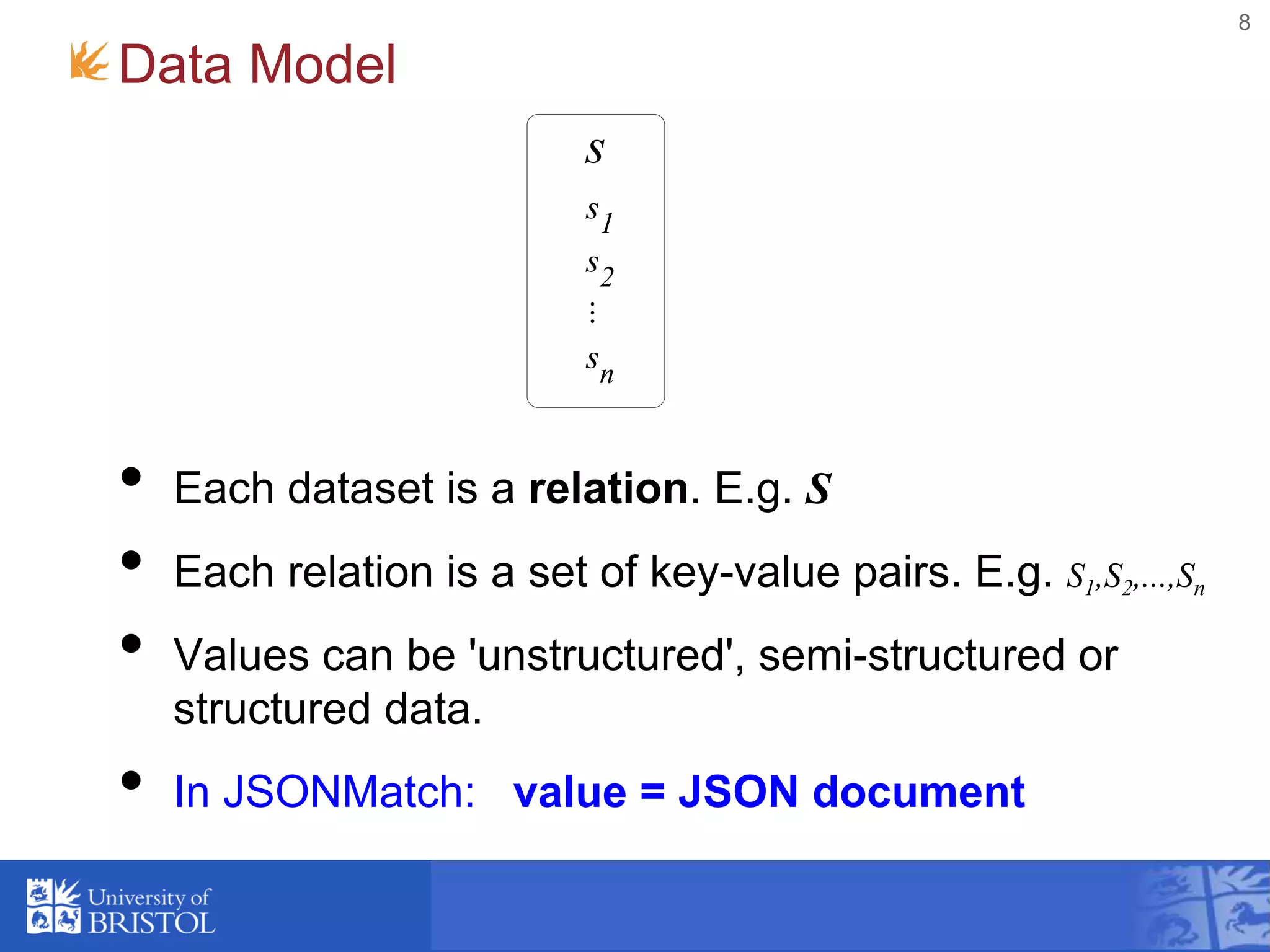 Data Model
• Each dataset is a relation. E.g. S
• Each relation is a set of key-value pairs. E.g. S1,S2,...,Sn
• Values can be 'unstructured', semi-structured or
structured data.
• In JSONMatch: value = JSON document
8
s
s1
s2
...
sn
 