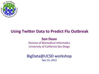 Using	
  Twi)er	
  Data	
  to	
  Predict	
  Flu	
  Outbreak	
  
Son	
  Doan	
  

Division	
  of	
  Biomedical	
  Informa2cs	
  
University	
  of	
  California	
  San	
  Diego	
  

	
  
BigData@UCSD	
  workshop	
  
Nov	
  25,	
  2013	
  

 