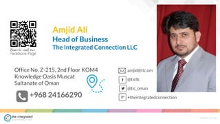 WWW.TIC.OM
HeadquartersOffice No. Z-215, 2nd Floor KOM4
Knowledge Oasis Muscat
Sultanate of Oman
amjid@tic.om
@ticllc
@tic_oman
+theintegratedconnection+968 24166290
Amjid Ali
Head of Business
The Integrated Connection LLC
 