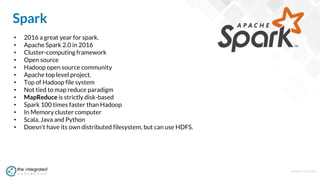 WWW.TIC.OM
Spark
• 2016 a great year for spark.
• Apache Spark 2.0 in 2016
• Cluster-computing framework
• Open source
• Hadoop open source community
• Apache top level project.
• Top of Hadoop file system
• Not tied to map reduce paradigm
• MapReduce is strictly disk-based
• Spark 100 times faster than Hadoop
• In Memory cluster computer
• Scala, Java and Python
• Doesn't have its own distributed filesystem, but can use HDFS.
 