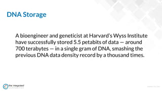 WWW.TIC.OM
A bioengineer and geneticist at Harvard’s Wyss Institute
have successfully stored 5.5 petabits of data — around
700 terabytes — in a single gram of DNA, smashing the
previous DNA data density record by a thousand times.
DNA Storage
 