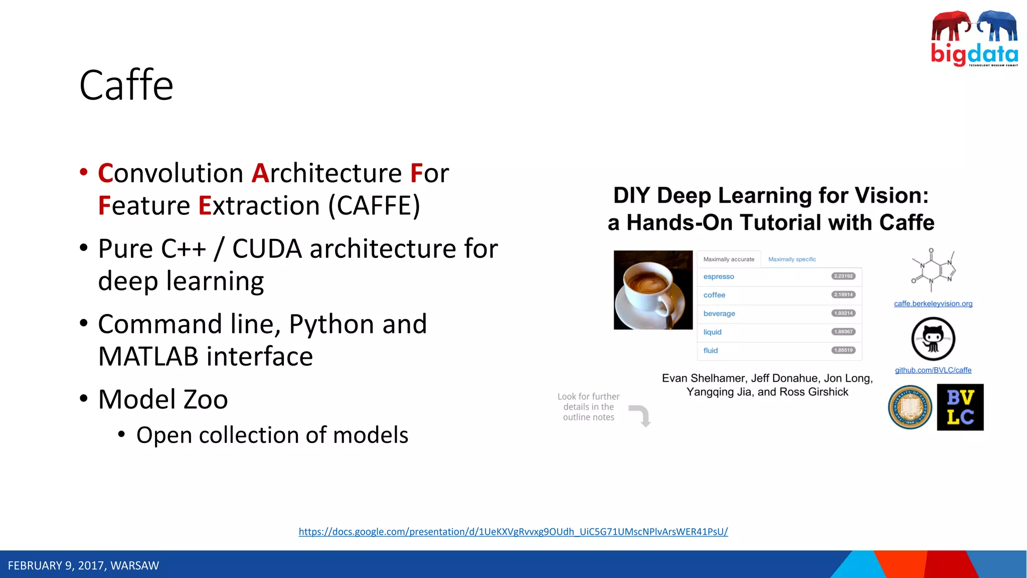 FEBRUARY 9, 2017, WARSAW
Caffe
• Convolution Architecture For
Feature Extraction (CAFFE)
• Pure C++ / CUDA architecture for
deep learning
• Command line, Python and
MATLAB interface
• Model Zoo
• Open collection of models
https://docs.google.com/presentation/d/1UeKXVgRvvxg9OUdh_UiC5G71UMscNPlvArsWER41PsU/
 