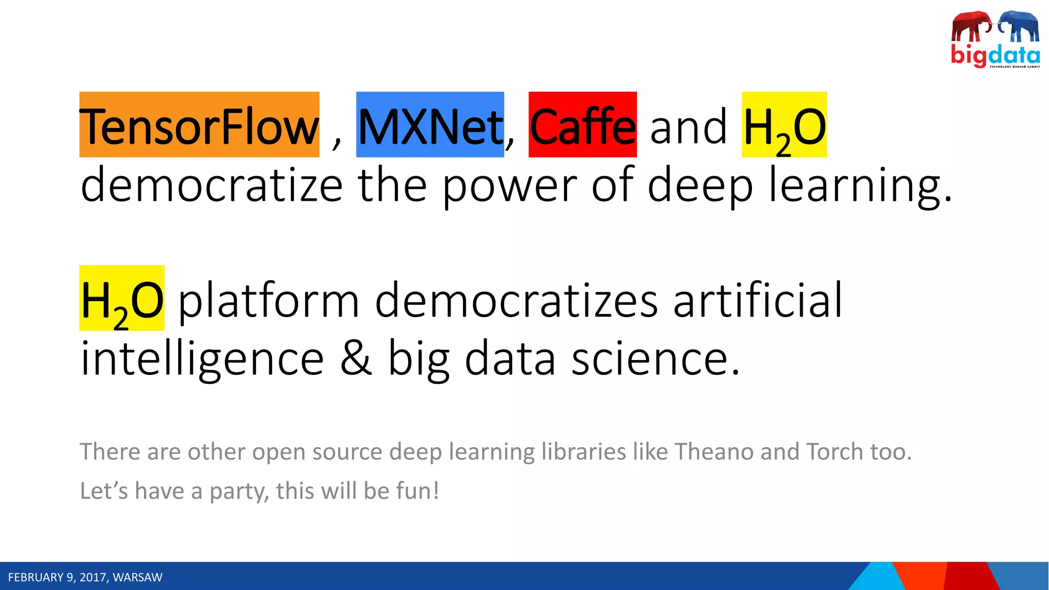 FEBRUARY 9, 2017, WARSAW
TensorFlow , MXNet, Caffe and H2O
democratize the power of deep learning.
H2O platform democratizes artificial
intelligence & big data science.
There are other open source deep learning libraries like Theano and Torch too.
Let’s have a party, this will be fun!
 