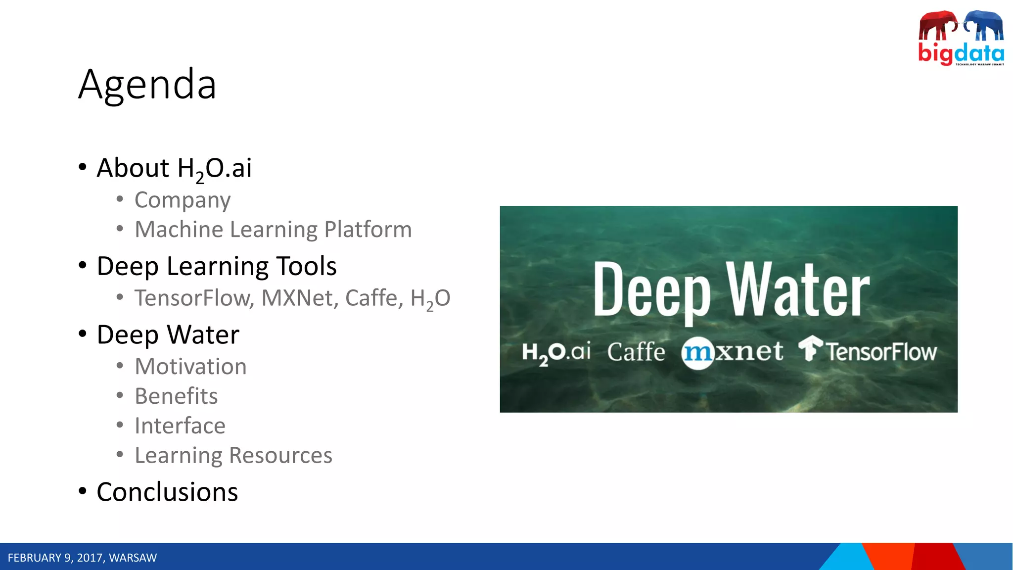 FEBRUARY 9, 2017, WARSAW
Agenda
• About H2O.ai
• Company
• Machine Learning Platform
• Deep Learning Tools
• TensorFlow, MXNet, Caffe, H2O
• Deep Water
• Motivation
• Benefits
• Interface
• Learning Resources
• Conclusions
 