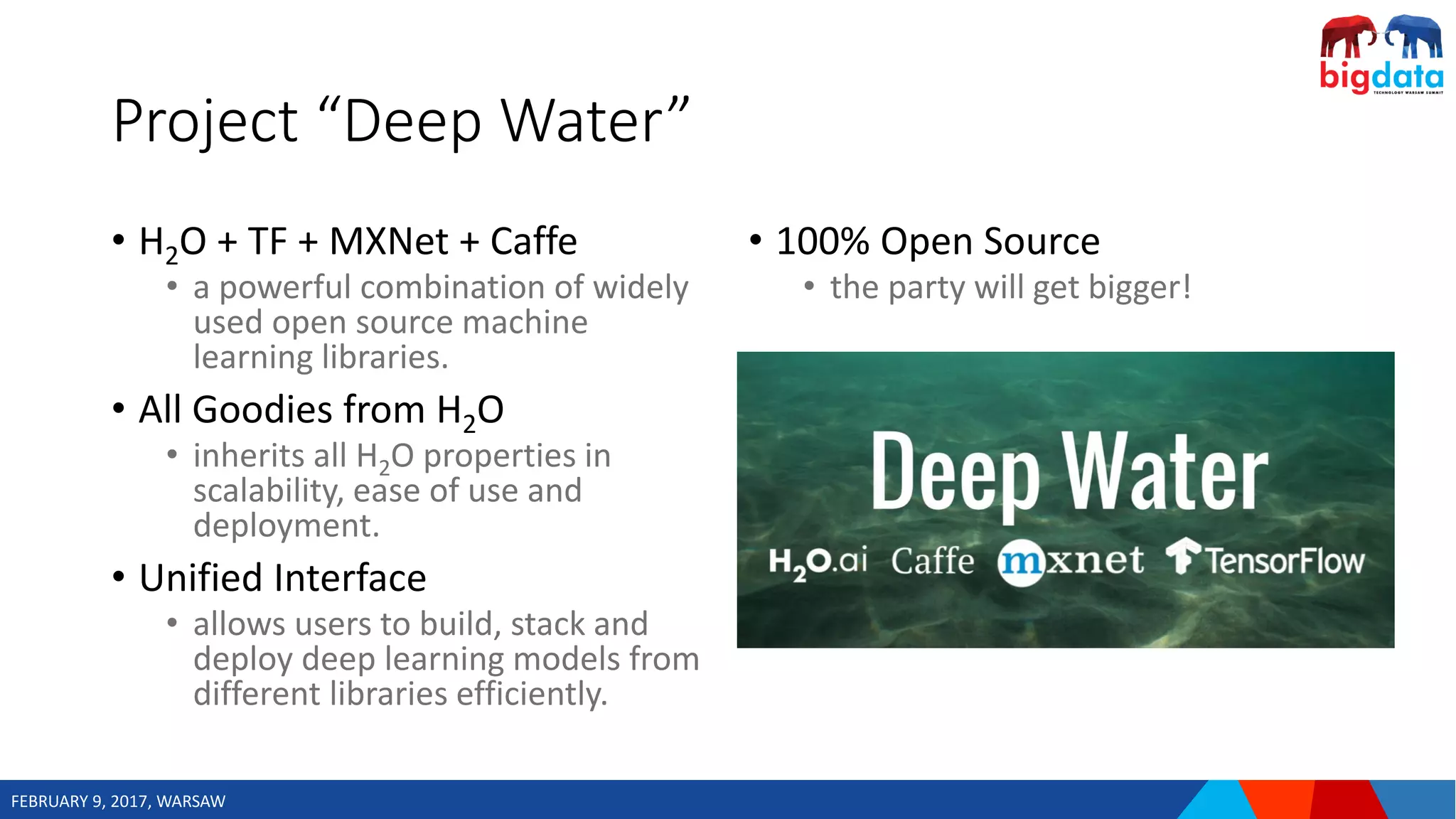 FEBRUARY 9, 2017, WARSAW
Project “Deep Water”
• H2O + TF + MXNet + Caffe
• a powerful combination of widely
used open source machine
learning libraries.
• All Goodies from H2O
• inherits all H2O properties in
scalability, ease of use and
deployment.
• Unified Interface
• allows users to build, stack and
deploy deep learning models from
different libraries efficiently.
• 100% Open Source
• the party will get bigger!
 