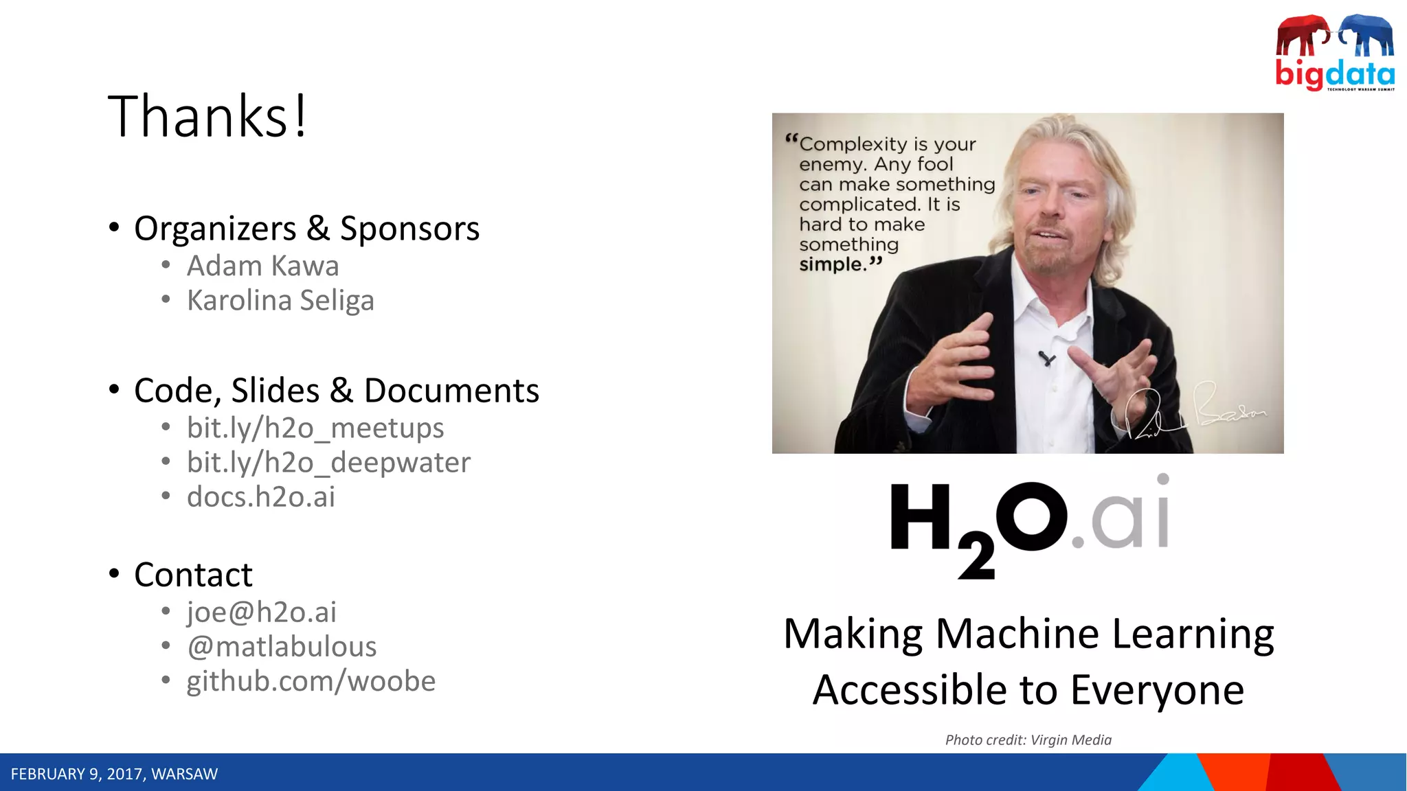 FEBRUARY 9, 2017, WARSAW
• Organizers & Sponsors
• Adam Kawa
• Karolina Seliga
• Code, Slides & Documents
• bit.ly/h2o_meetups
• bit.ly/h2o_deepwater
• docs.h2o.ai
• Contact
• joe@h2o.ai
• @matlabulous
• github.com/woobe
Thanks!
Making Machine Learning
Accessible to Everyone
Photo credit: Virgin Media
 