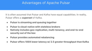 It is often assumed that Pulsar and Kafka have equal capabilities. In reality,
Pulsar offers a superset of Kafka.
● Pulsar is streaming and queuing together
● Pulsar is cloud-native with stateless brokers
● Natively includes geo-replication, multi-tenancy, and end-to-end
security out of the box
● Pulsar provides automated rebalancing
● Pulsar offers 100X lower latency w/ 2.5 greater throughput than Kafka
Advantages of Apache Pulsar
 