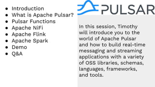 ● Introduction
● What is Apache Pulsar?
● Pulsar Functions
● Apache NiFi
● Apache Flink
● Apache Spark
● Demo
● Q&A
In this session, Timothy
will introduce you to the
world of Apache Pulsar
and how to build real-time
messaging and streaming
applications with a variety
of OSS libraries, schemas,
languages, frameworks,
and tools.
 