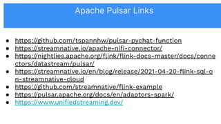 ● https://github.com/tspannhw/pulsar-pychat-function
● https://streamnative.io/apache-niﬁ-connector/
● https://nightlies.apache.org/ﬂink/ﬂink-docs-master/docs/conne
ctors/datastream/pulsar/
● https://streamnative.io/en/blog/release/2021-04-20-ﬂink-sql-o
n-streamnative-cloud
● https://github.com/streamnative/ﬂink-example
● https://pulsar.apache.org/docs/en/adaptors-spark/
● https://www.uniﬁedstreaming.dev/
Apache Pulsar Links
 