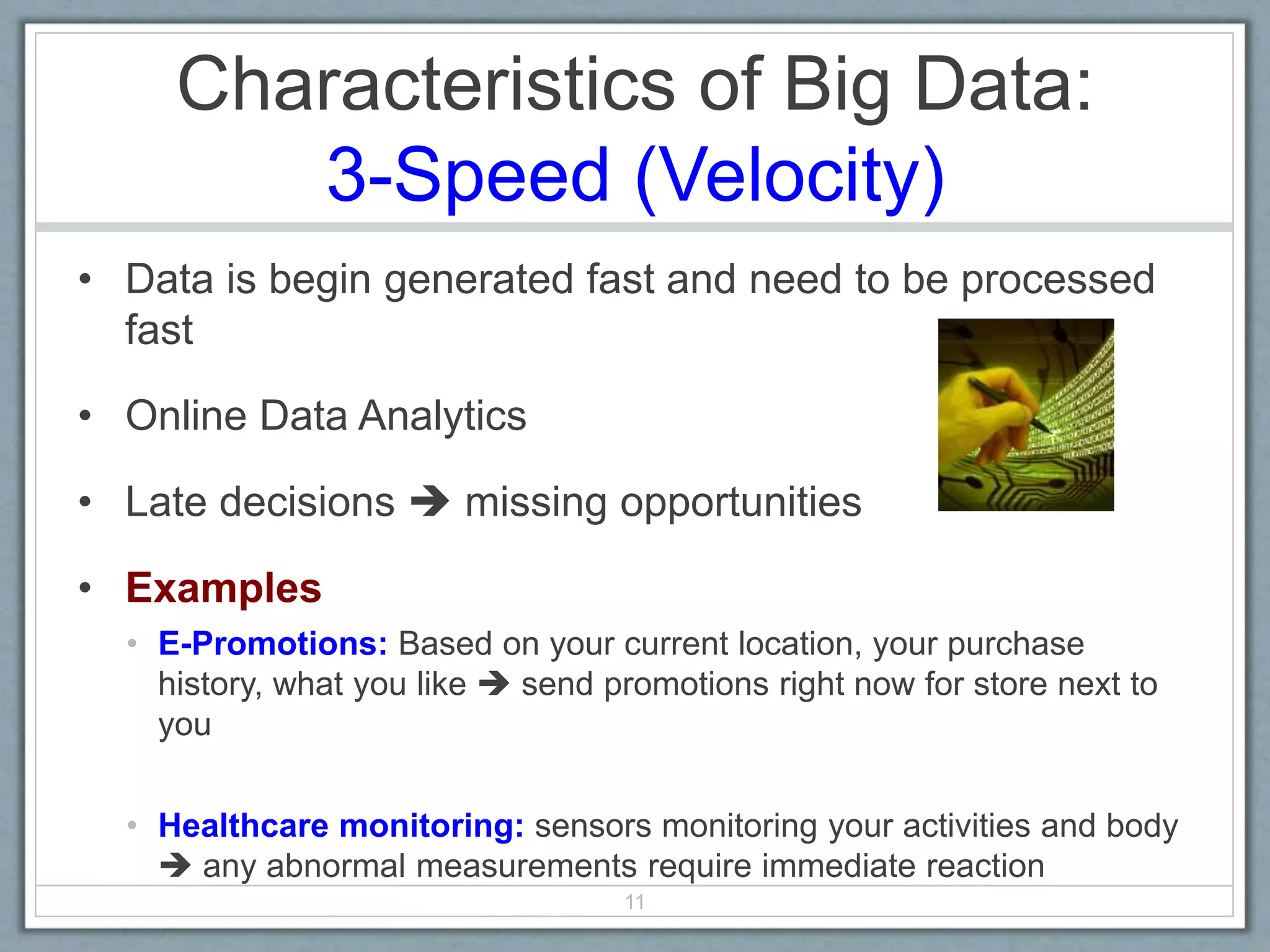 Characteristics of Big Data:
3-Speed (Velocity)
• Data is begin generated fast and need to be processed
fast
• Online Data Analytics
• Late decisions  missing opportunities
• Examples
• E-Promotions: Based on your current location, your purchase
history, what you like  send promotions right now for store next to
you
• Healthcare monitoring: sensors monitoring your activities and body
 any abnormal measurements require immediate reaction
11
 