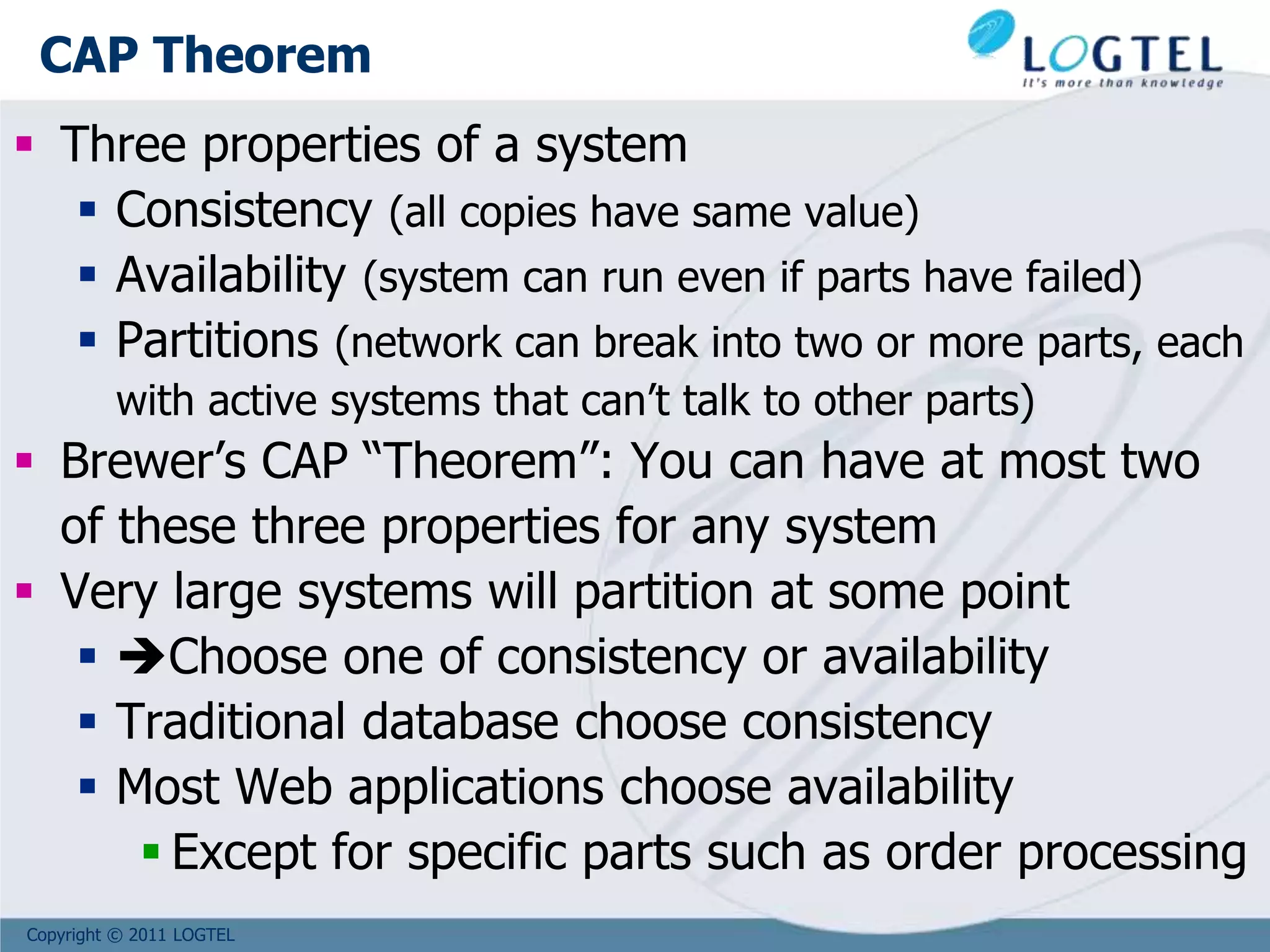 Copyright © 2011 LOGTEL
CAP Theorem
 Three properties of a system
 Consistency (all copies have same value)
 Availability (system can run even if parts have failed)
 Partitions (network can break into two or more parts, each
with active systems that can’t talk to other parts)
 Brewer’s CAP “Theorem”: You can have at most two
of these three properties for any system
 Very large systems will partition at some point
 Choose one of consistency or availability
 Traditional database choose consistency
 Most Web applications choose availability
 Except for specific parts such as order processing
 