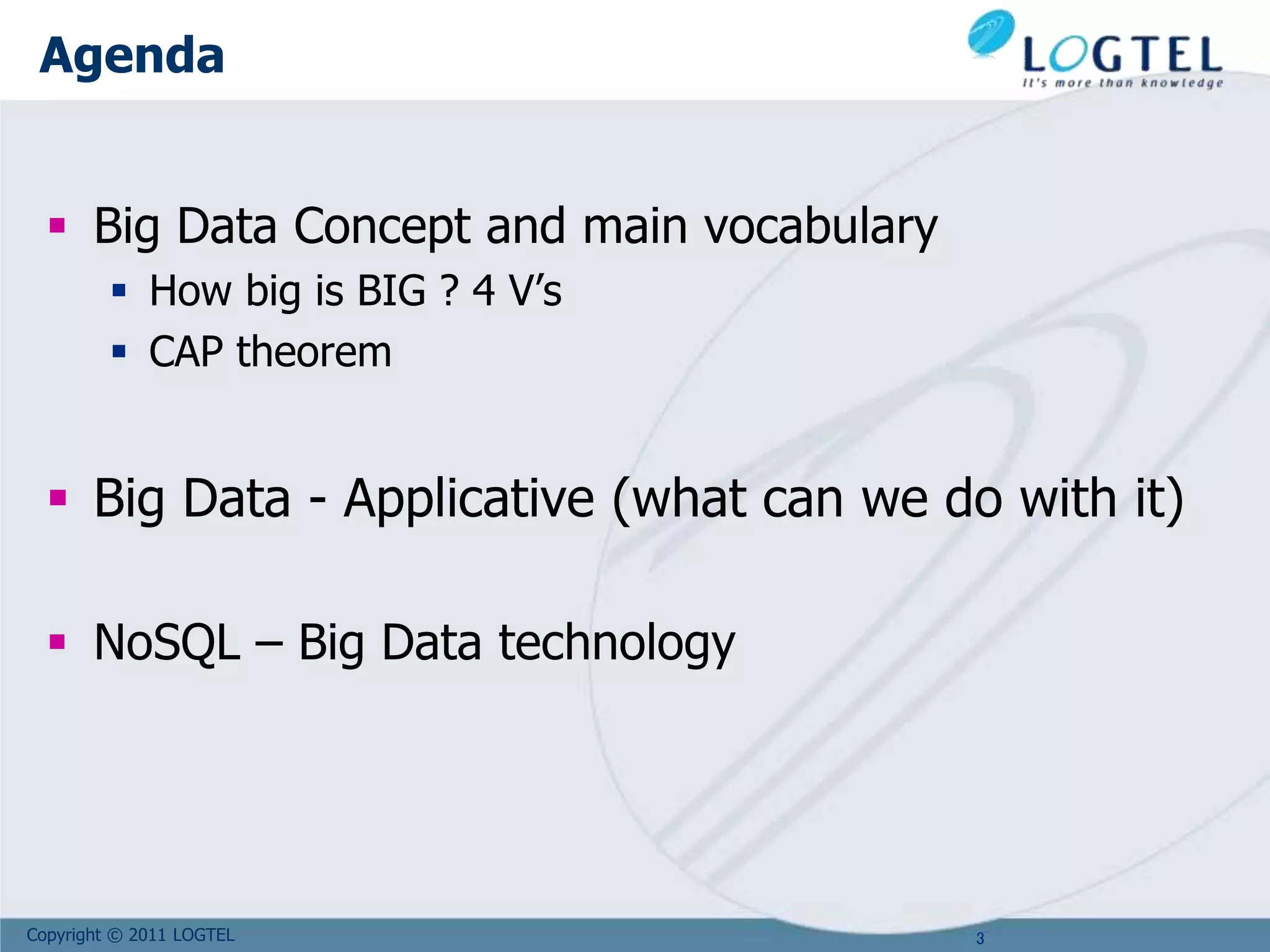 Copyright © 2011 LOGTEL
Agenda
 Big Data Concept and main vocabulary
 How big is BIG ? 4 V’s
 CAP theorem
 Big Data - Applicative (what can we do with it)
 NoSQL – Big Data technology
3
 