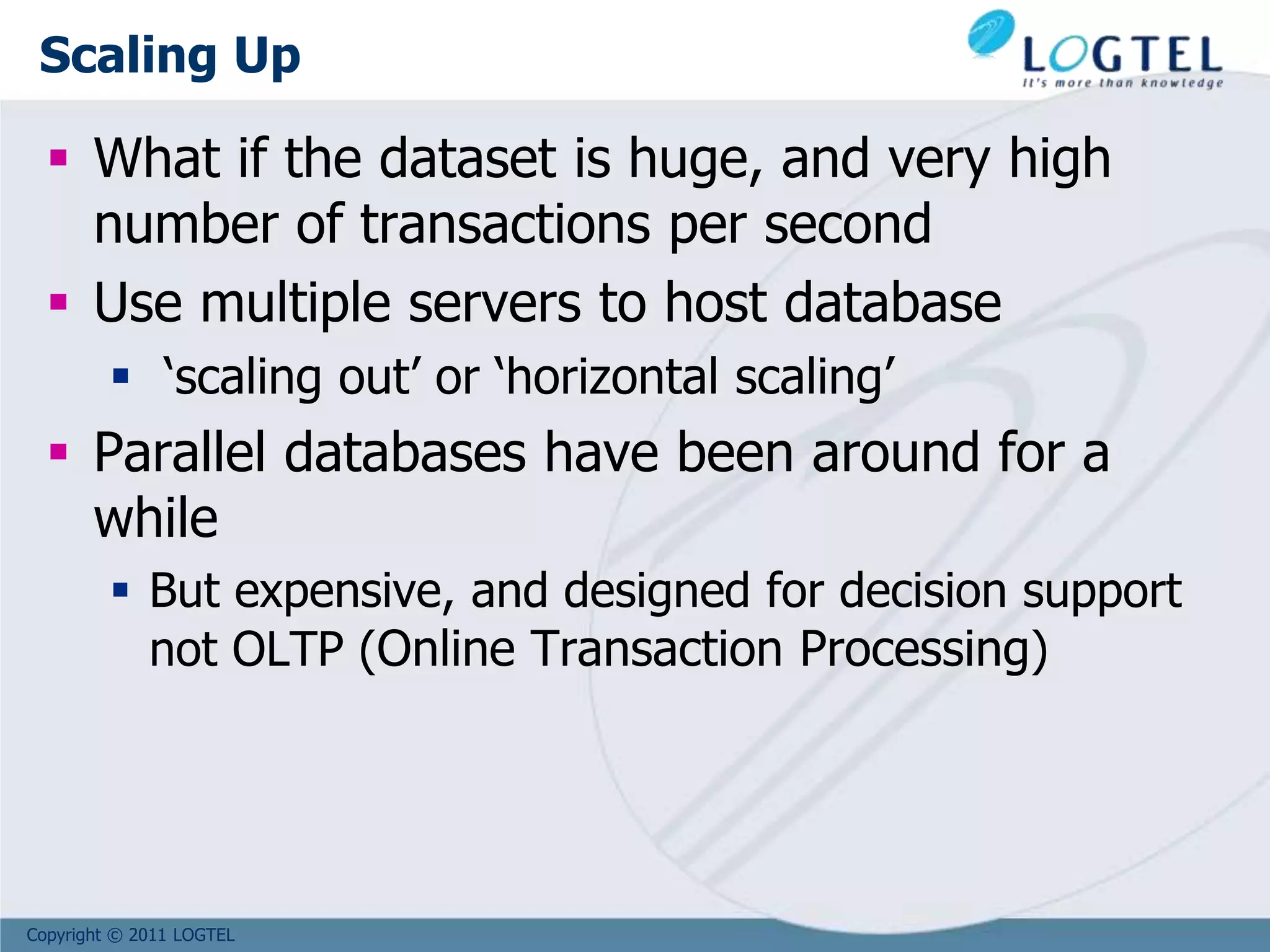 Copyright © 2011 LOGTEL
Scaling Up
 What if the dataset is huge, and very high
number of transactions per second
 Use multiple servers to host database
 ‘scaling out’ or ‘horizontal scaling’
 Parallel databases have been around for a
while
 But expensive, and designed for decision support
not OLTP (Online Transaction Processing)
 