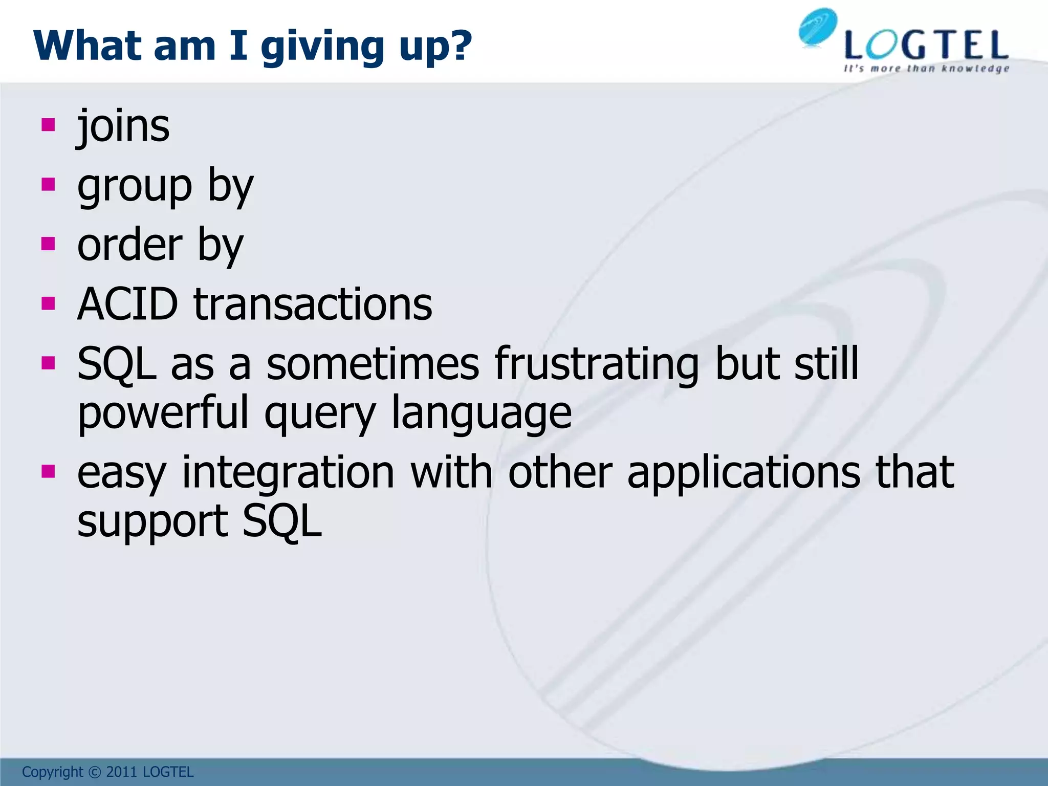 Copyright © 2011 LOGTEL
What am I giving up?
 joins
 group by
 order by
 ACID transactions
 SQL as a sometimes frustrating but still
powerful query language
 easy integration with other applications that
support SQL
 