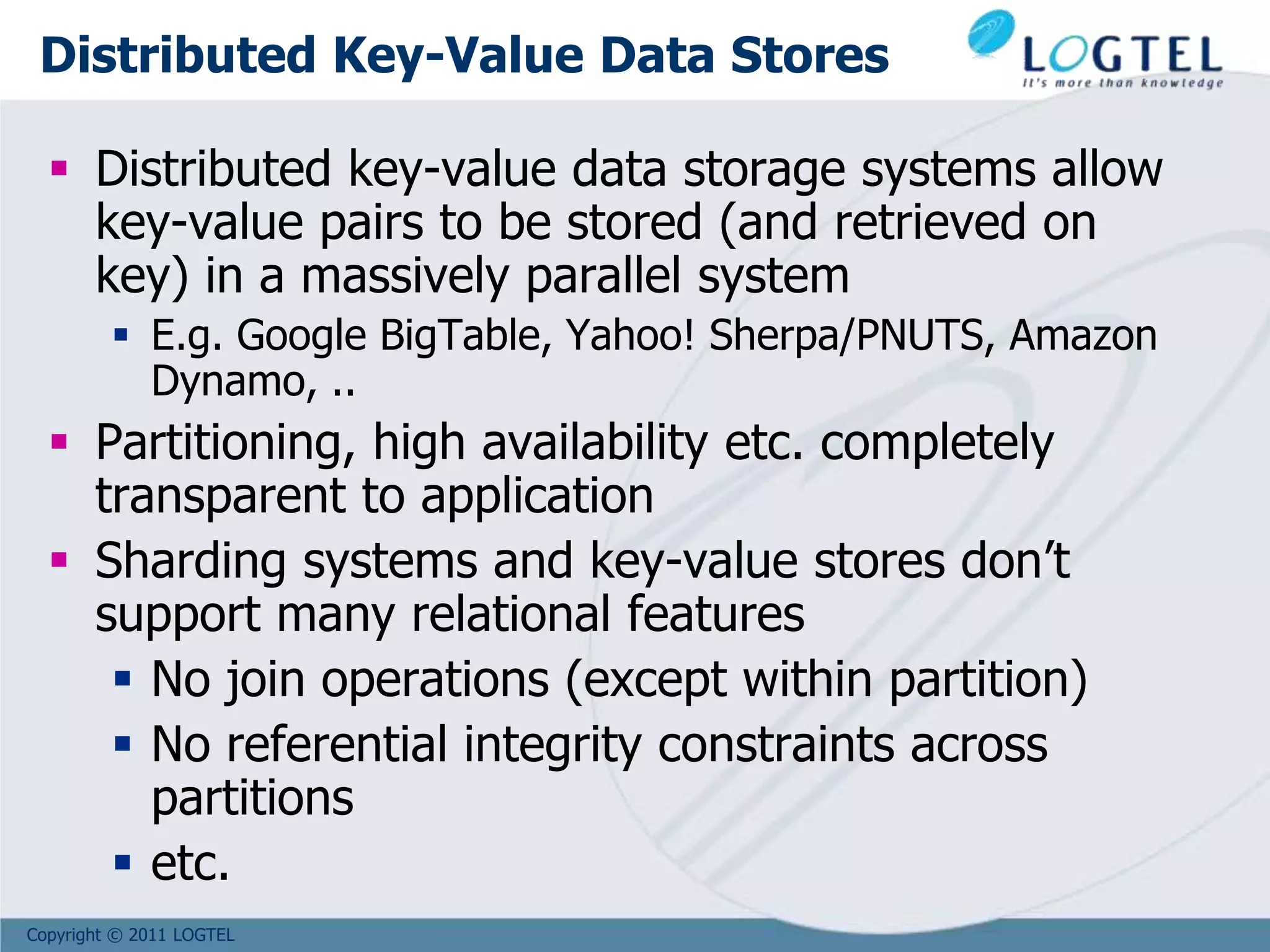 Copyright © 2011 LOGTEL
Distributed Key-Value Data Stores
 Distributed key-value data storage systems allow
key-value pairs to be stored (and retrieved on
key) in a massively parallel system
 E.g. Google BigTable, Yahoo! Sherpa/PNUTS, Amazon
Dynamo, ..
 Partitioning, high availability etc. completely
transparent to application
 Sharding systems and key-value stores don’t
support many relational features
 No join operations (except within partition)
 No referential integrity constraints across
partitions
 etc.
 