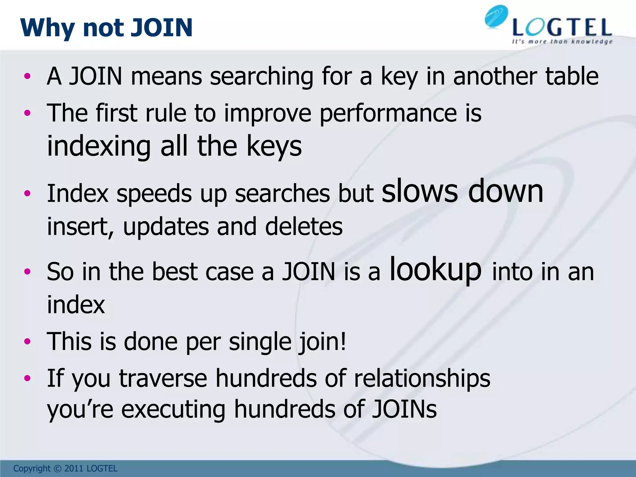 Copyright © 2011 LOGTEL
Why not JOIN
• A JOIN means searching for a key in another table
• The first rule to improve performance is
indexing all the keys
• Index speeds up searches but slows down
insert, updates and deletes
• So in the best case a JOIN is a lookup into in an
index
• This is done per single join!
• If you traverse hundreds of relationships
you’re executing hundreds of JOINs
 