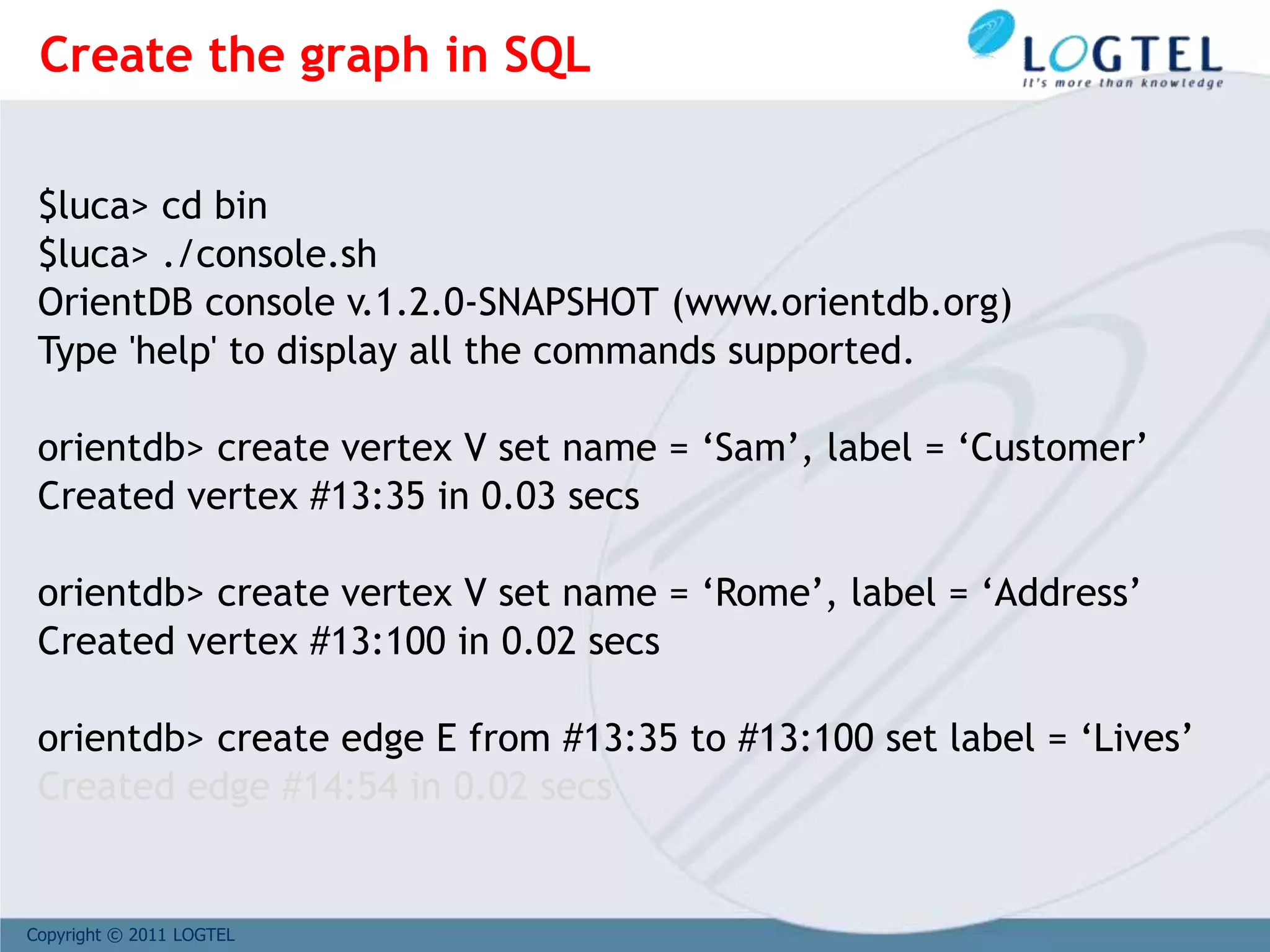 Copyright © 2011 LOGTEL
$luca> cd bin
$luca> ./console.sh
OrientDB console v.1.2.0-SNAPSHOT (www.orientdb.org)
Type 'help' to display all the commands supported.
orientdb> create vertex V set name = ‘Sam’, label = ‘Customer’
Created vertex #13:35 in 0.03 secs
orientdb> create vertex V set name = ‘Rome’, label = ‘Address’
Created vertex #13:100 in 0.02 secs
orientdb> create edge E from #13:35 to #13:100 set label = ‘Lives’
Created edge #14:54 in 0.02 secs
Create the graph in SQL
 
