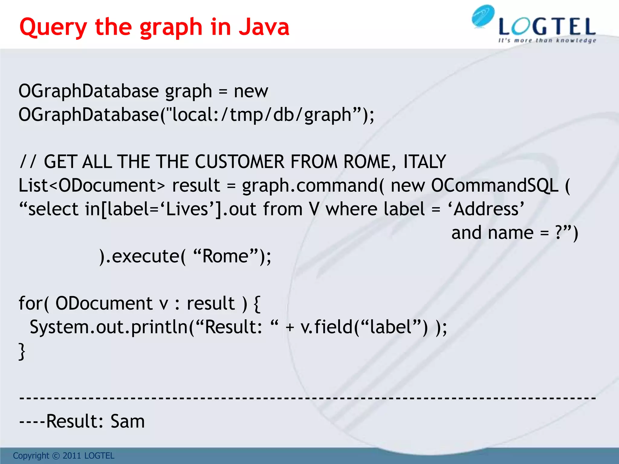Copyright © 2011 LOGTEL
OGraphDatabase graph = new
OGraphDatabase("local:/tmp/db/graph”);
// GET ALL THE THE CUSTOMER FROM ROME, ITALY
List<ODocument> result = graph.command( new OCommandSQL (
“select in[label=‘Lives’].out from V where label = ‘Address’
and name = ?”)
).execute( “Rome”);
for( ODocument v : result ) {
System.out.println(“Result: “ + v.field(“label”) );
}
-----------------------------------------------------------------------------------
----Result: Sam
Query the graph in Java
 