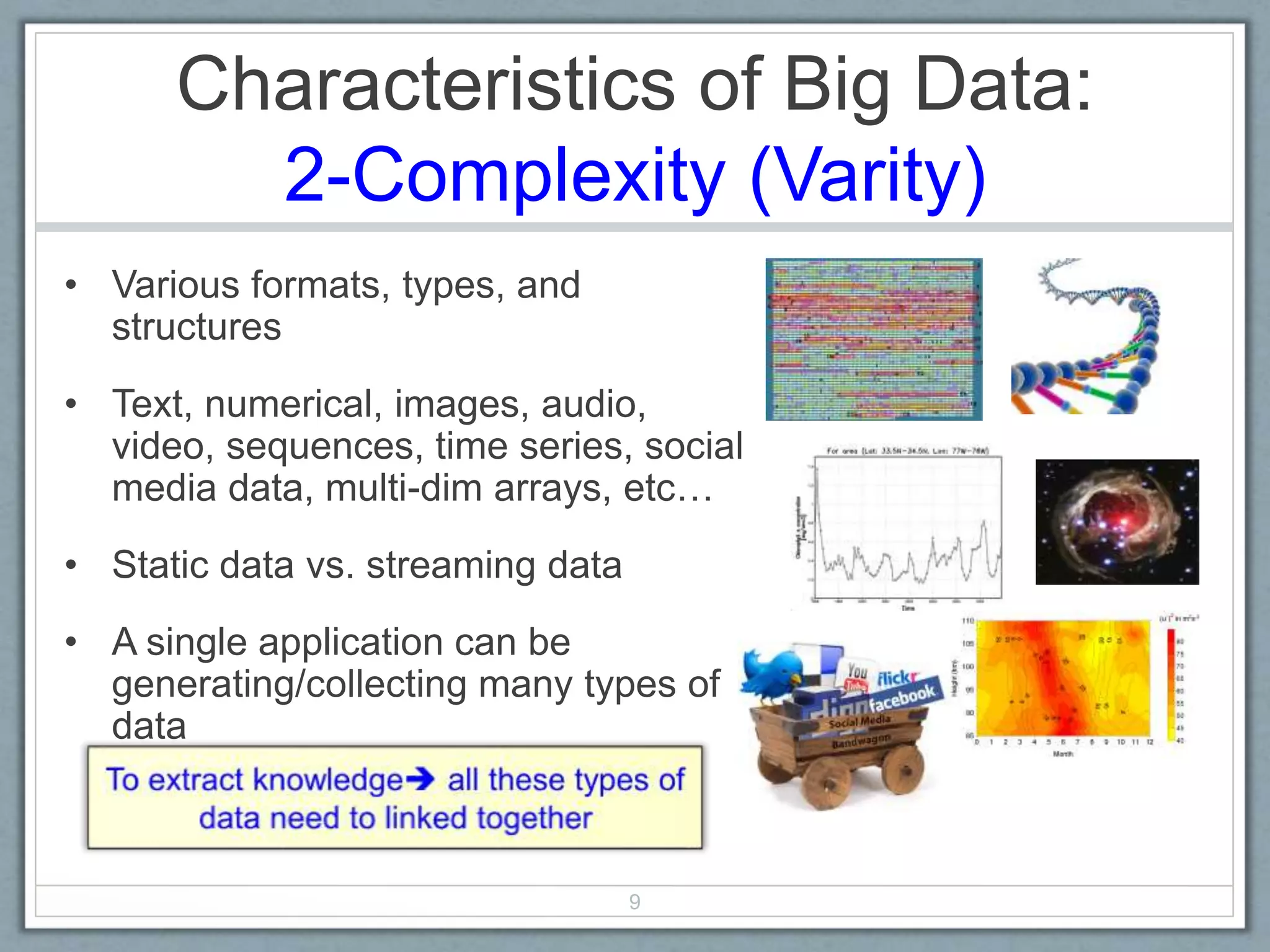 Characteristics of Big Data:
2-Complexity (Varity)
• Various formats, types, and
structures
• Text, numerical, images, audio,
video, sequences, time series, social
media data, multi-dim arrays, etc…
• Static data vs. streaming data
• A single application can be
generating/collecting many types of
data
9
 
