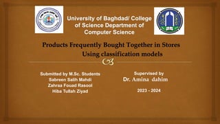 Products Frequently Bought Together in Stores
Using classification models
Supervised by
Dr. Amina dahim
2023 - 2024
Submitted by M.Sc. Students
Sabreen Salih Mahdi
Zahraa Fouad Rasool
Hiba Tullah Ziyad
 