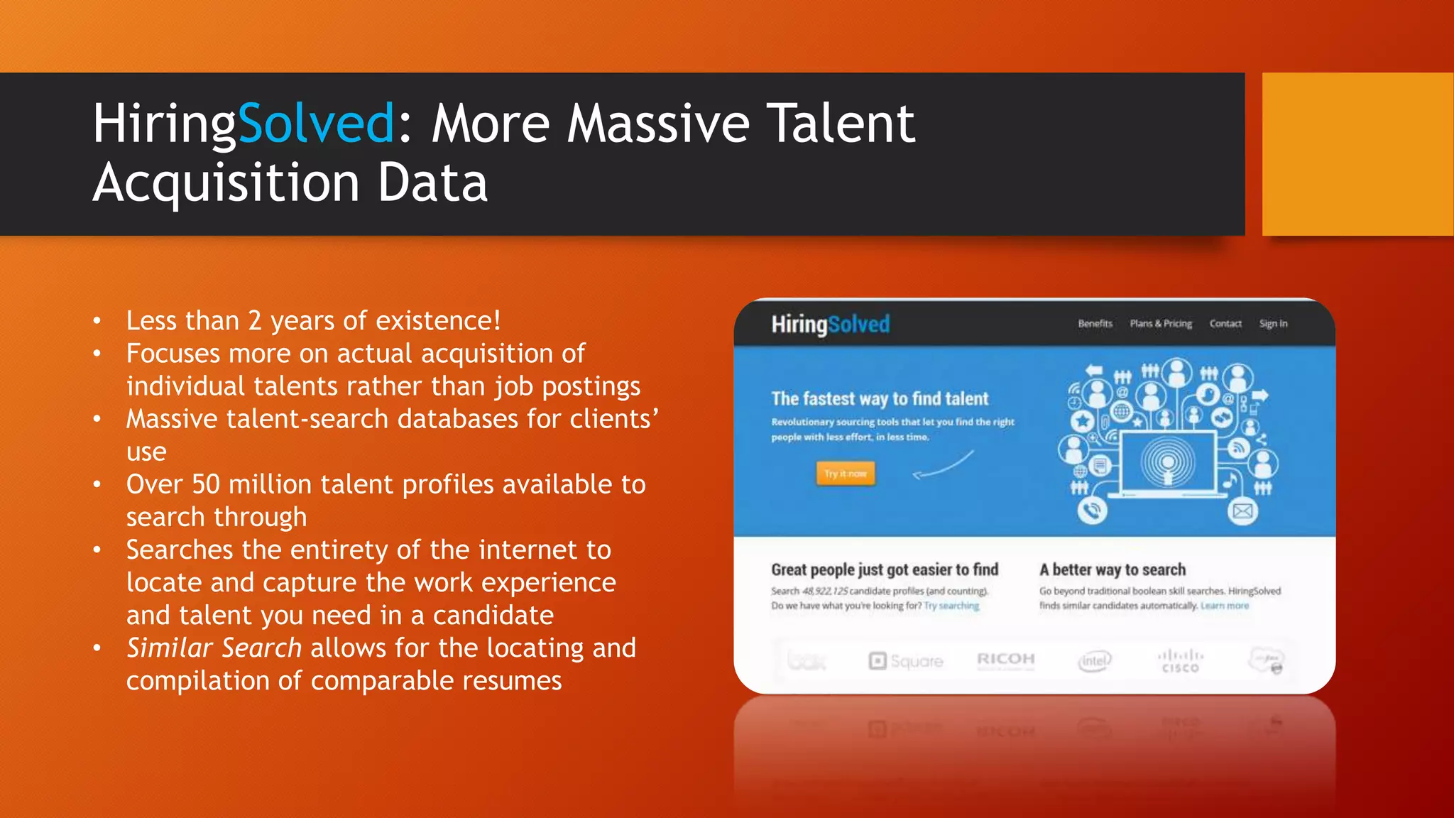 HiringSolved: More Massive Talent
Acquisition Data
• Less than 2 years of existence!
• Focuses more on actual acquisition of
individual talents rather than job postings
• Massive talent-search databases for clients’
use
• Over 50 million talent profiles available to
search through
• Searches the entirety of the internet to
locate and capture the work experience
and talent you need in a candidate
• Similar Search allows for the locating and
compilation of comparable resumes
 