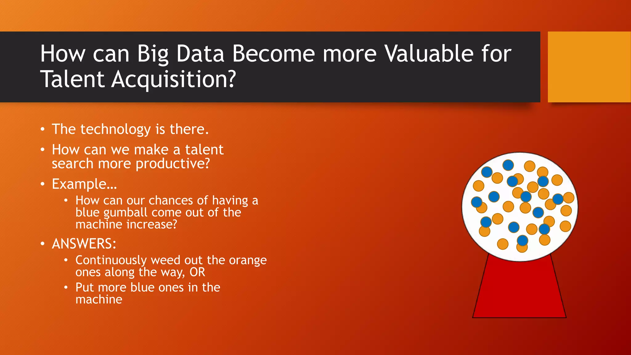 How can Big Data Become more Valuable for
Talent Acquisition?
• The technology is there.
• How can we make a talent
search more productive?
• Example…
• How can our chances of having a
blue gumball come out of the
machine increase?
• ANSWERS:
• Continuously weed out the orange
ones along the way, OR
• Put more blue ones in the
machine
 