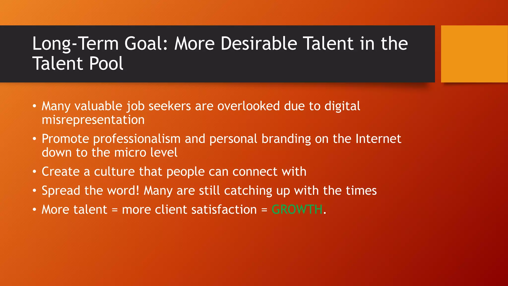 Long-Term Goal: More Desirable Talent in the
Talent Pool
• Many valuable job seekers are overlooked due to digital
misrepresentation
• Promote professionalism and personal branding on the Internet
down to the micro level
• Create a culture that people can connect with
• Spread the word! Many are still catching up with the times
• More talent = more client satisfaction = GROWTH.
 