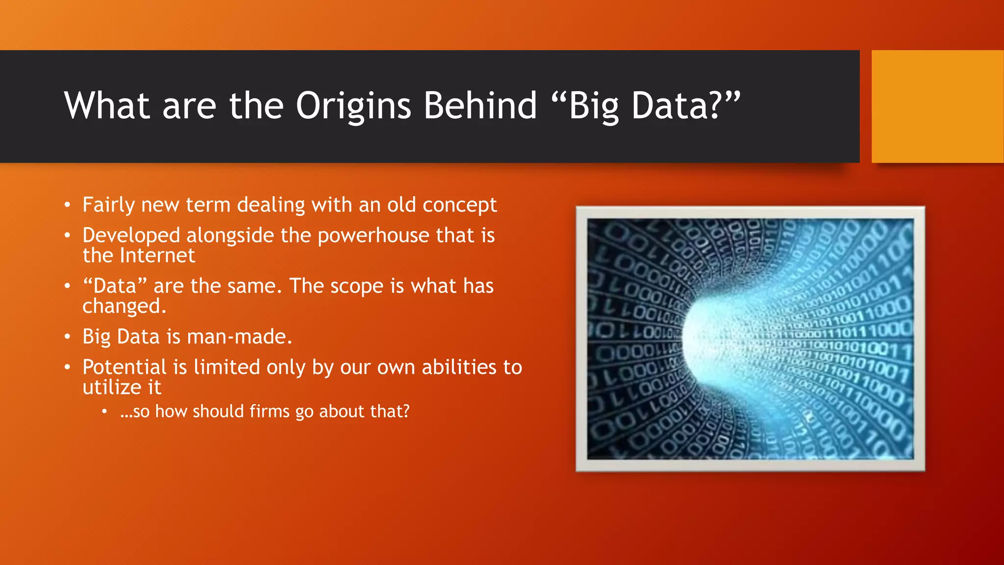 What are the Origins Behind “Big Data?”
• Fairly new term dealing with an old concept
• Developed alongside the powerhouse that is
the Internet
• “Data” are the same. The scope is what has
changed.
• Big Data is man-made.
• Potential is limited only by our own abilities to
utilize it
• …so how should firms go about that?
 