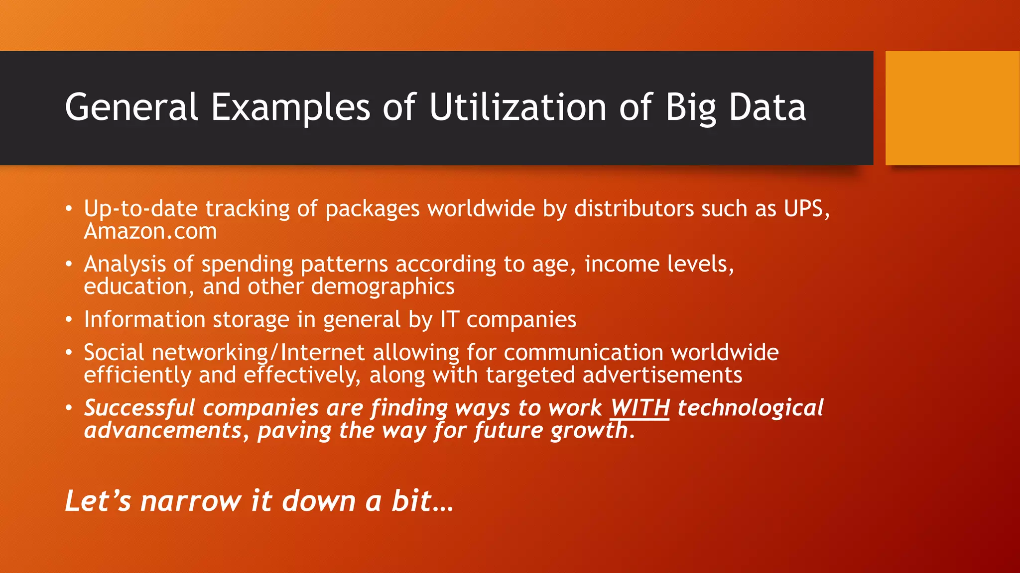 General Examples of Utilization of Big Data
• Up-to-date tracking of packages worldwide by distributors such as UPS,
Amazon.com
• Analysis of spending patterns according to age, income levels,
education, and other demographics
• Information storage in general by IT companies
• Social networking/Internet allowing for communication worldwide
efficiently and effectively, along with targeted advertisements
• Successful companies are finding ways to work WITH technological
advancements, paving the way for future growth.
Let’s narrow it down a bit…
 