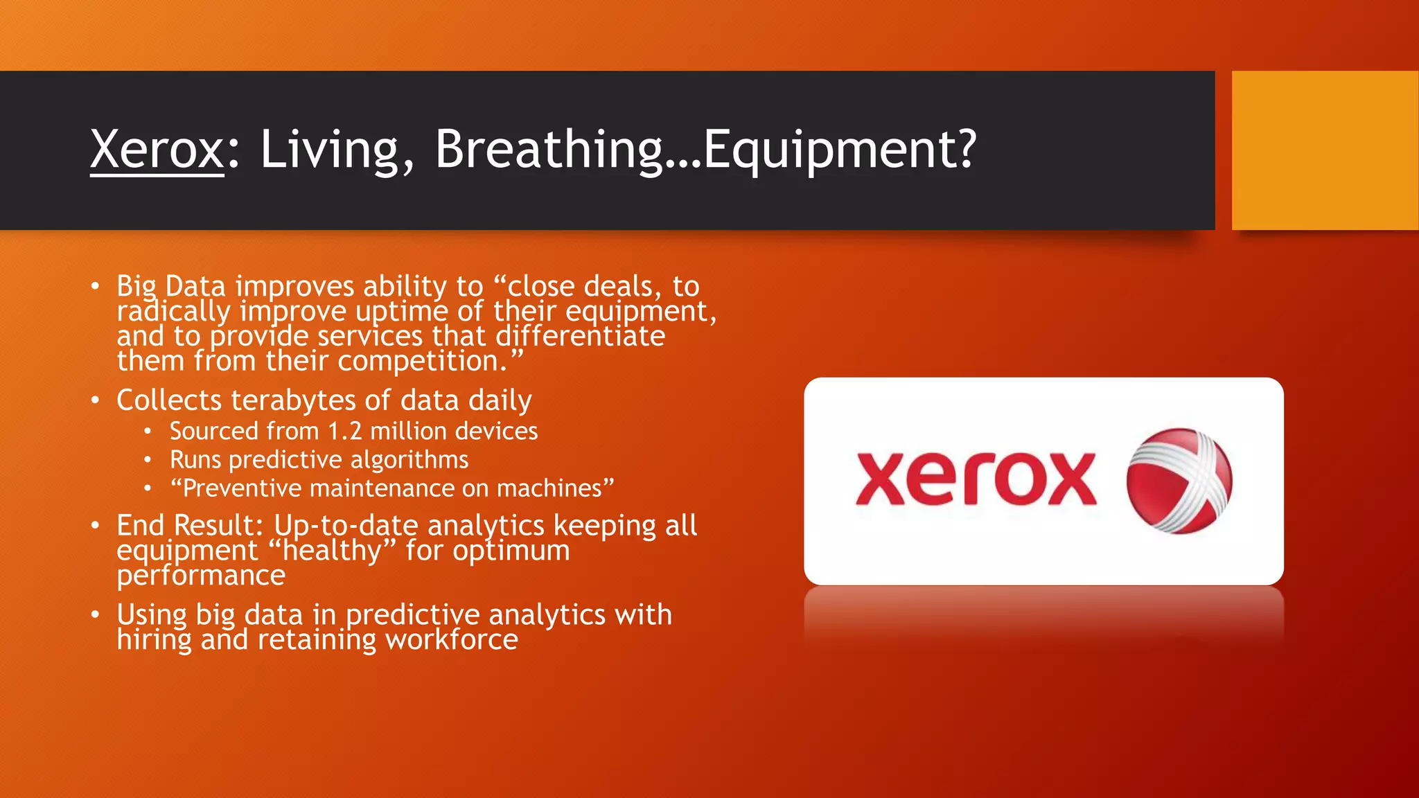 Xerox: Living, Breathing…Equipment?
• Big Data improves ability to “close deals, to
radically improve uptime of their equipment,
and to provide services that differentiate
them from their competition.”
• Collects terabytes of data daily
• Sourced from 1.2 million devices
• Runs predictive algorithms
• “Preventive maintenance on machines”
• End Result: Up-to-date analytics keeping all
equipment “healthy” for optimum
performance
• Using big data in predictive analytics with
hiring and retaining workforce
 