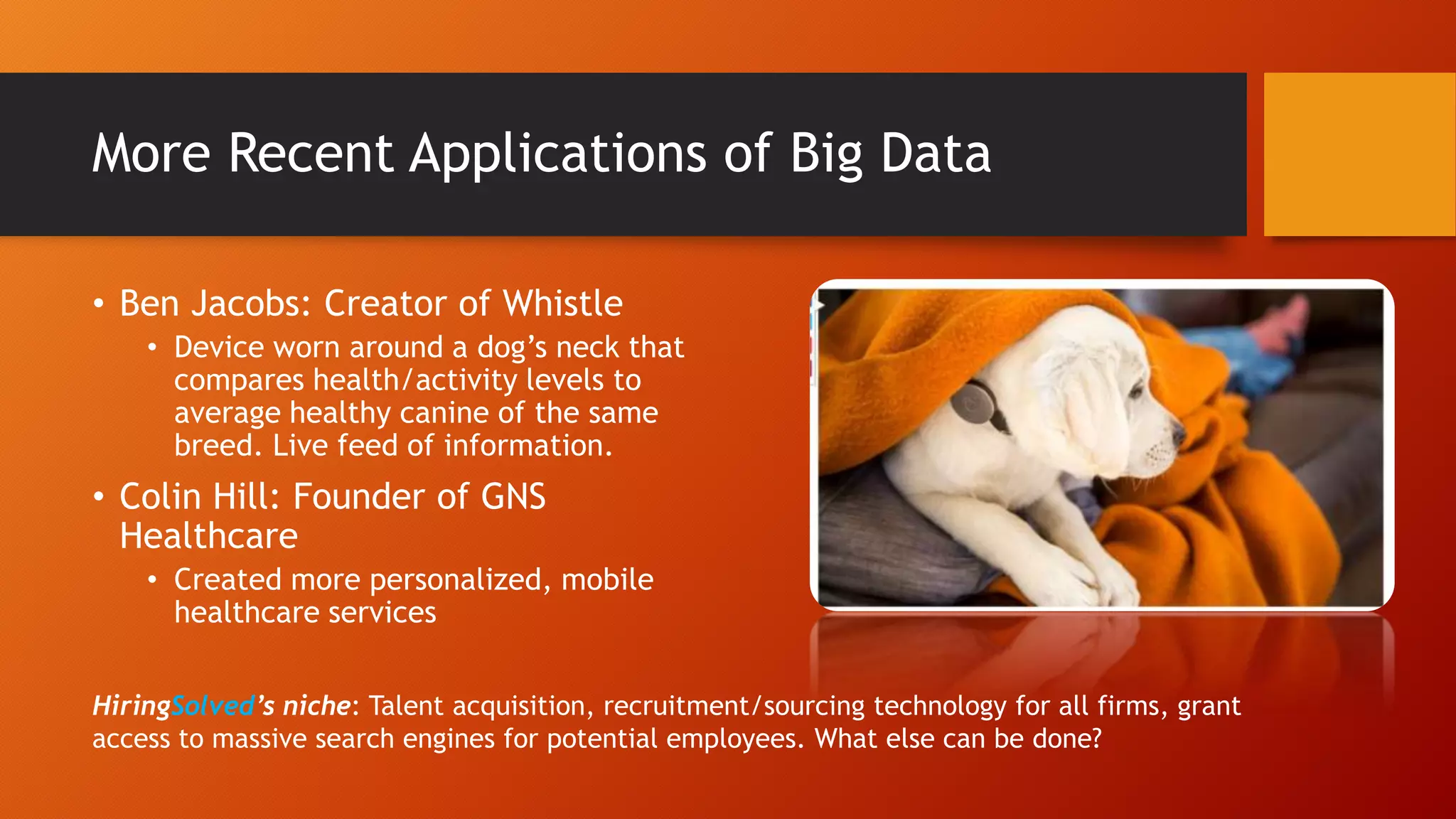 More Recent Applications of Big Data
• Ben Jacobs: Creator of Whistle
• Device worn around a dog’s neck that
compares health/activity levels to
average healthy canine of the same
breed. Live feed of information.
• Colin Hill: Founder of GNS
Healthcare
• Created more personalized, mobile
healthcare services
HiringSolved’s niche: Talent acquisition, recruitment/sourcing technology for all firms, grant
access to massive search engines for potential employees. What else can be done?
 