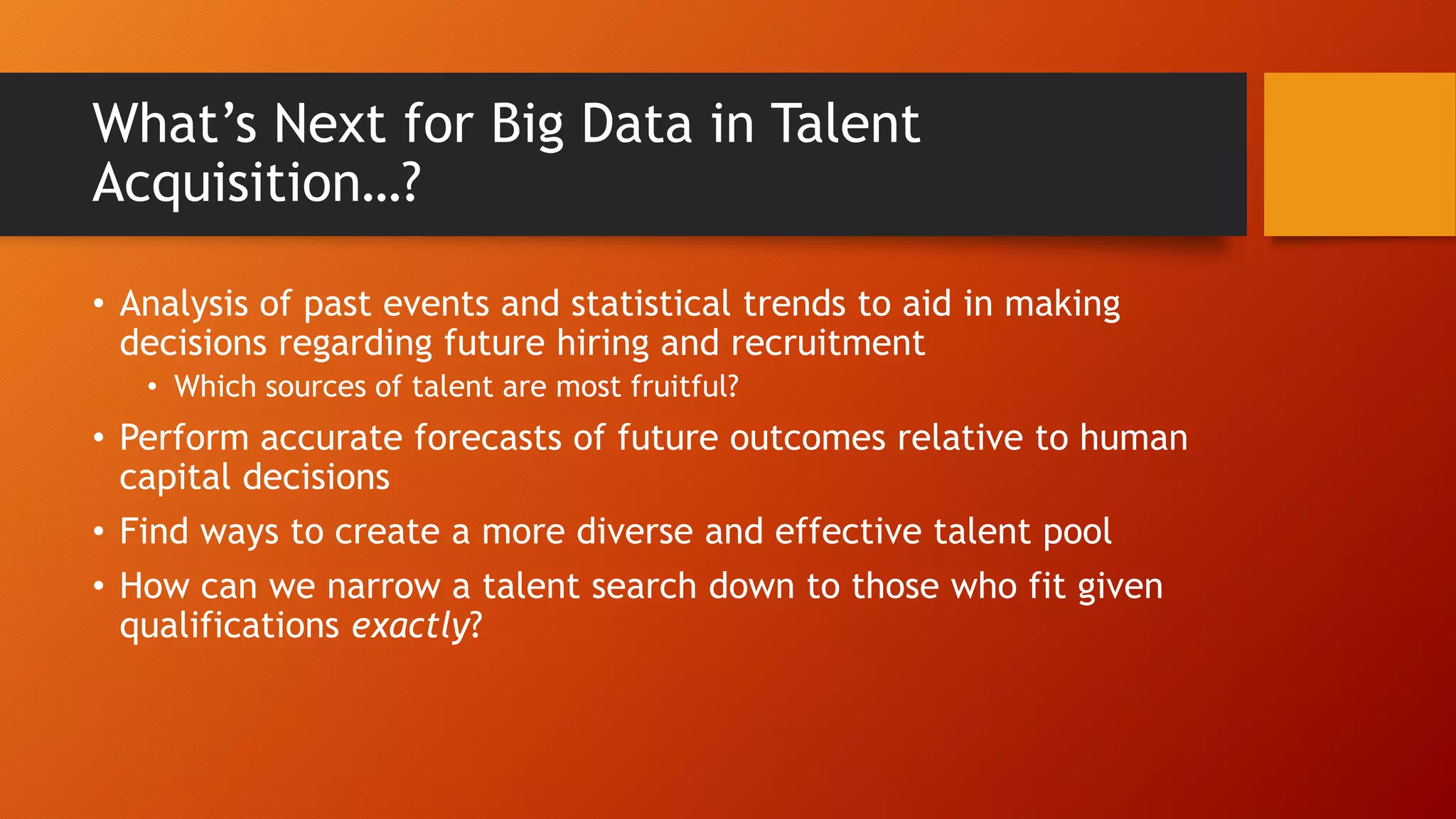 What’s Next for Big Data in Talent
Acquisition…?
• Analysis of past events and statistical trends to aid in making
decisions regarding future hiring and recruitment
• Which sources of talent are most fruitful?
• Perform accurate forecasts of future outcomes relative to human
capital decisions
• Find ways to create a more diverse and effective talent pool
• How can we narrow a talent search down to those who fit given
qualifications exactly?
 