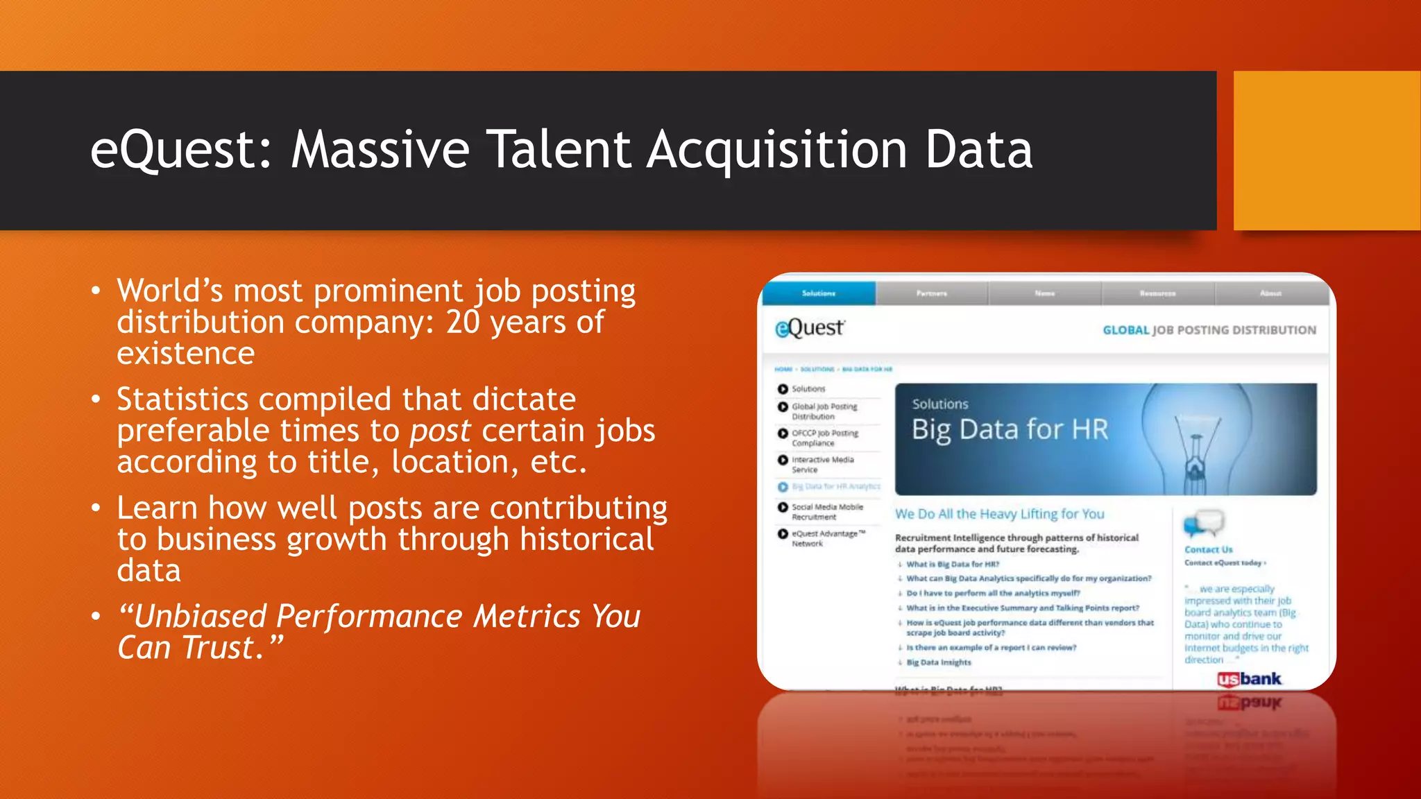 eQuest: Massive Talent Acquisition Data
• World’s most prominent job posting
distribution company: 20 years of
existence
• Statistics compiled that dictate
preferable times to post certain jobs
according to title, location, etc.
• Learn how well posts are contributing
to business growth through historical
data
• “Unbiased Performance Metrics You
Can Trust.”
 