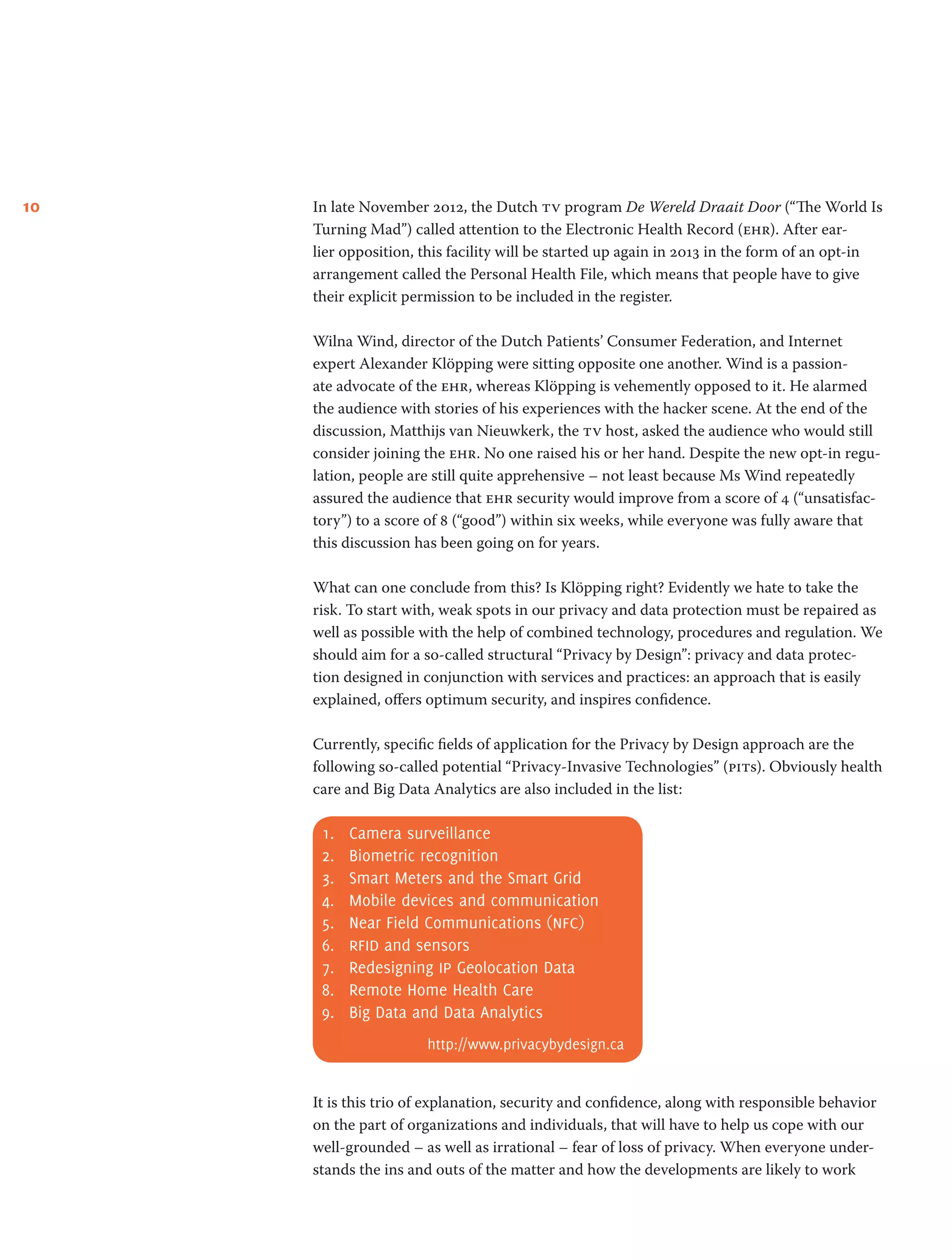 10 In late November 2012, the Dutch tv program De Wereld Draait Door (“The World Is
Turning Mad”) called attention to the Electronic Health Record (ehr). After ear-
lier opposition, this facility will be started up again in 2013 in the form of an opt-in
arrangement called the Personal Health File, which means that people have to give
their explicit permission to be included in the register.
Wilna Wind, director of the Dutch Patients’ Consumer Federation, and Internet
expert Alexander Klöpping were sitting opposite one another. Wind is a passion-
ate advocate of the ehr, whereas Klöpping is vehemently opposed to it. He alarmed
the audience with stories of his experiences with the hacker scene. At the end of the
discussion, Matthijs van Nieuwkerk, the tv host, asked the audience who would still
consider joining the ehr. No one raised his or her hand. Despite the new opt-in regu-
lation, people are still quite apprehensive – not least because Ms Wind repeatedly
assured the audience that ehr security would improve from a score of 4 (“unsatisfac-
tory”) to a score of 8 (“good”) within six weeks, while everyone was fully aware that
this discussion has been going on for years.
What can one conclude from this? Is Klöpping right? Evidently we hate to take the
risk. To start with, weak spots in our privacy and data protection must be repaired as
well as possible with the help of combined technology, procedures and regulation. We
should aim for a so-called structural “Privacy by Design”: privacy and data protec-
tion designed in conjunction with services and practices: an approach that is easily
explained, offers optimum security, and inspires confidence.
Currently, specific fields of application for the Privacy by Design approach are the
following so-called potential “Privacy-Invasive Technologies” (pits). Obviously health
care and Big Data Analytics are also included in the list:
1.	 Camera surveillance
2.	 Biometric recognition
3.	 Smart Meters and the Smart Grid
4.	 Mobile devices and communication
5.	 Near Field Communications (nfc)
6.	 rfid and sensors
7.	 Redesigning ip Geolocation Data
8.	 Remote Home Health Care
9.	 Big Data and Data Analytics
http://www.privacybydesign.ca
It is this trio of explanation, security and confidence, along with responsible behavior
on the part of organizations and individuals, that will have to help us cope with our
well-grounded – as well as irrational – fear of loss of privacy. When everyone under-
stands the ins and outs of the matter and how the developments are likely to work
 