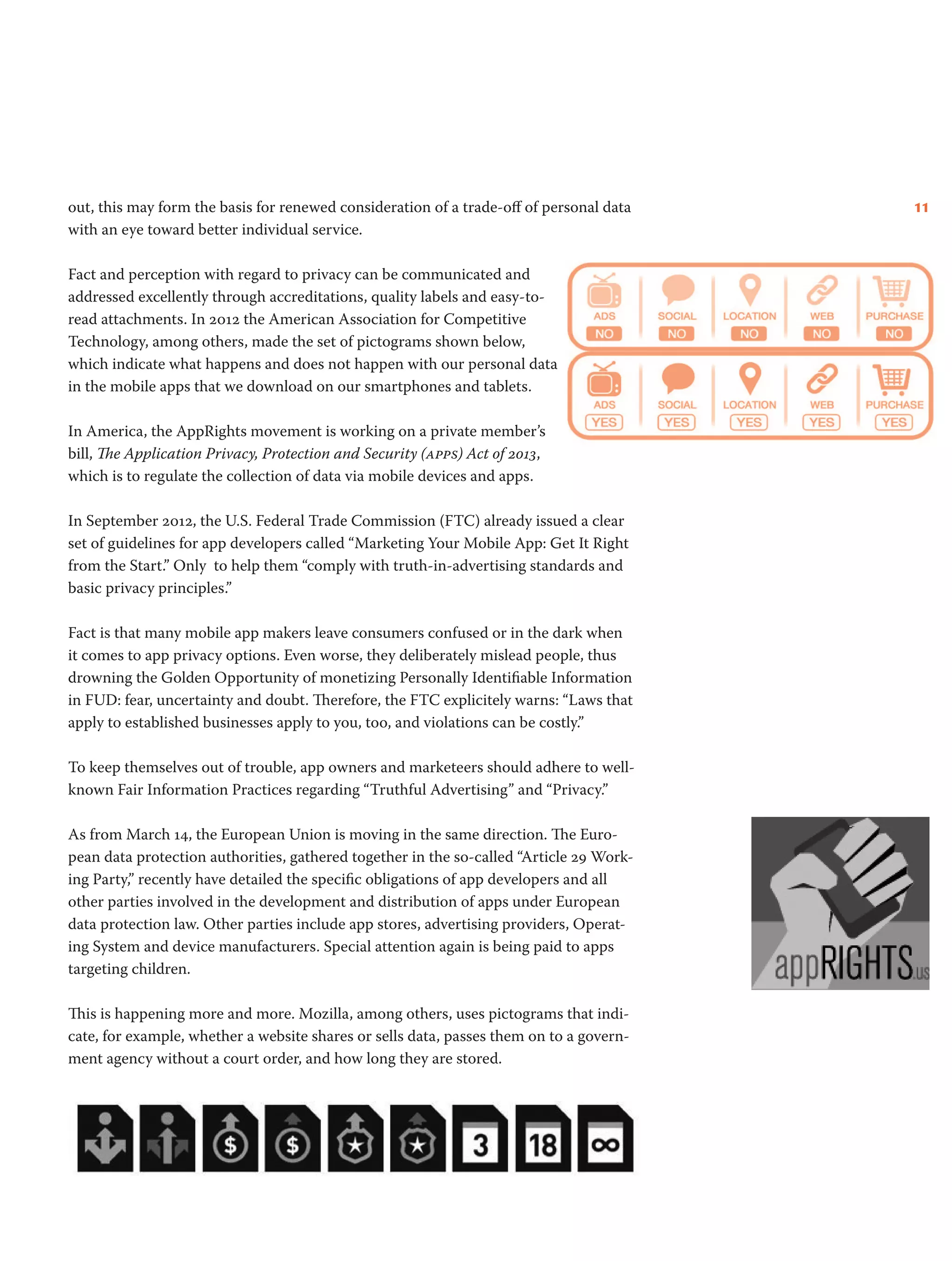 11out, this may form the basis for renewed consideration of a trade-off of personal data
with an eye toward better individual service.
Fact and perception with regard to privacy can be communicated and
addressed excellently through accreditations, quality labels and easy-to-
read attachments. In 2012 the American Association for Competitive
Technology, among others, made the set of pictograms shown below,
which indicate what happens and does not happen with our personal data
in the mobile apps that we download on our smartphones and tablets.
In America, the AppRights movement is working on a private member’s
bill, The Application Privacy, Protection and Security (apps) Act of 2013,
which is to regulate the collection of data via mobile devices and apps.
In September 2012, the U.S. Federal Trade Commission (FTC) already issued a clear
set of guidelines for app developers called “Marketing Your Mobile App: Get It Right
from the Start.” Only to help them “comply with truth-in-advertising standards and
basic privacy principles.”
Fact is that many mobile app makers leave consumers confused or in the dark when
it comes to app privacy options. Even worse, they deliberately mislead people, thus
drowning the Golden Opportunity of monetizing Personally Identifiable Information
in FUD: fear, uncertainty and doubt. Therefore, the FTC explicitely warns: “Laws that
apply to established businesses apply to you, too, and violations can be costly.”
To keep themselves out of trouble, app owners and marketeers should adhere to well-
known Fair Information Practices regarding “Truthful Advertising” and “Privacy.”
As from March 14, the European Union is moving in the same direction. The Euro-
pean data protection authorities, gathered together in the so-called “Article 29 Work-
ing Party,” recently have detailed the specific obligations of app developers and all
other parties involved in the development and distribution of apps under European
data protection law. Other parties include app stores, advertising providers, Operat-
ing System and device manufacturers. Special attention again is being paid to apps
targeting children.
This is happening more and more. Mozilla, among others, uses pictograms that indi-
cate, for example, whether a website shares or sells data, passes them on to a govern-
ment agency without a court order, and how long they are stored.
 