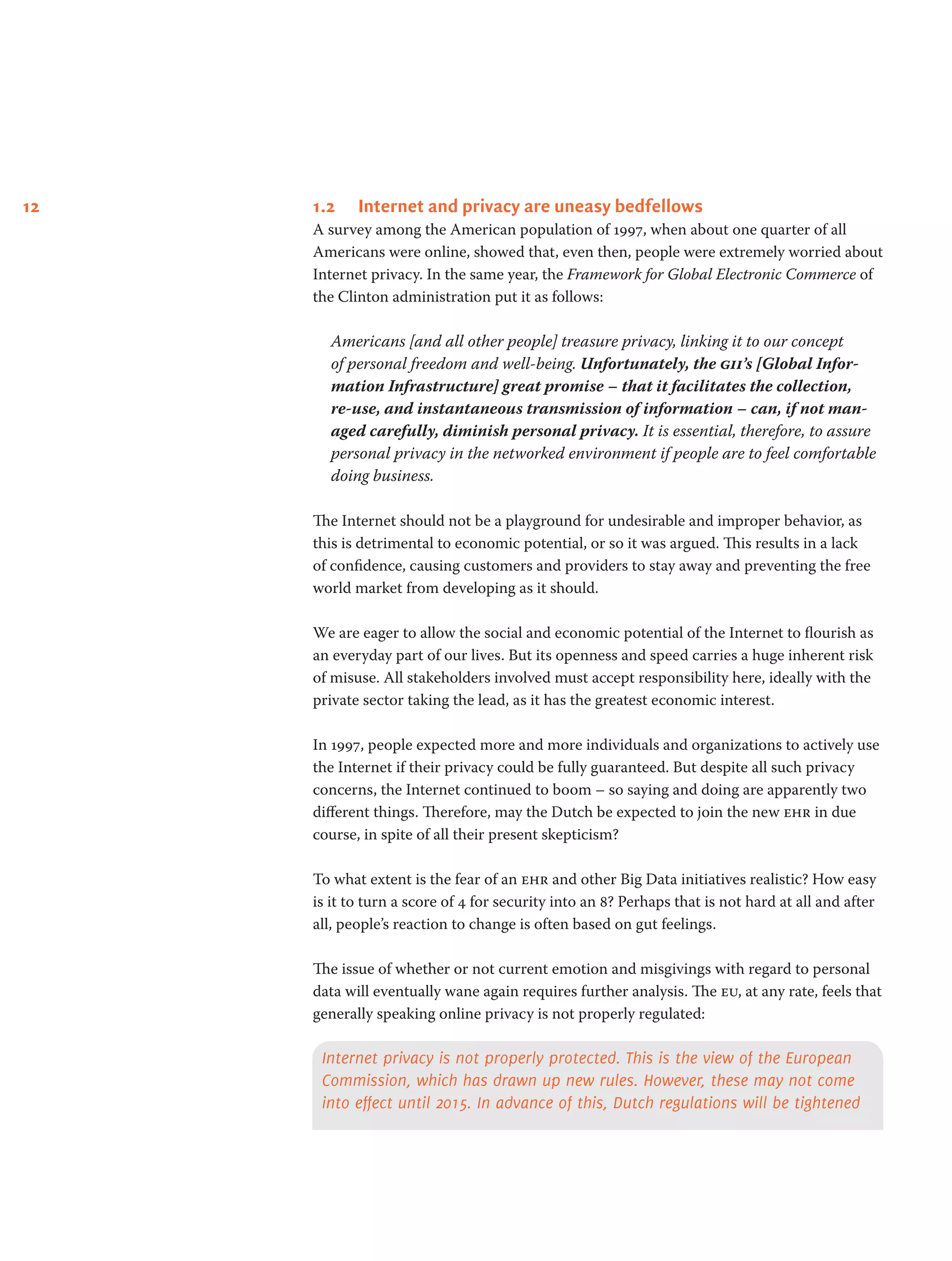 12 1.2	 Internet and privacy are uneasy bedfellows
A survey among the American population of 1997, when about one quarter of all
Americans were online, showed that, even then, people were extremely worried about
Internet privacy. In the same year, the Framework for Global Electronic Commerce of
the Clinton administration put it as follows:
Americans [and all other people] treasure privacy, linking it to our concept
of personal freedom and well-being. Unfortunately, the gii’s [Global Infor-
mation Infrastructure] great promise – that it facilitates the collection,
re-use, and instantaneous transmission of information – can, if not man-
aged carefully, diminish personal privacy. It is essential, therefore, to assure
personal privacy in the networked environment if people are to feel comfortable
doing business.
The Internet should not be a playground for undesirable and improper behavior, as
this is detrimental to economic potential, or so it was argued. This results in a lack
of confidence, causing customers and providers to stay away and preventing the free
world market from developing as it should.
We are eager to allow the social and economic potential of the Internet to flourish as
an everyday part of our lives. But its openness and speed carries a huge inherent risk
of misuse. All stakeholders involved must accept responsibility here, ideally with the
private sector taking the lead, as it has the greatest economic interest.
In 1997, people expected more and more individuals and organizations to actively use
the Internet if their privacy could be fully guaranteed. But despite all such privacy
concerns, the Internet continued to boom – so saying and doing are apparently two
different things. Therefore, may the Dutch be expected to join the new ehr in due
course, in spite of all their present skepticism?
To what extent is the fear of an ehr and other Big Data initiatives realistic? How easy
is it to turn a score of 4 for security into an 8? Perhaps that is not hard at all and after
all, people’s reaction to change is often based on gut feelings.
The issue of whether or not current emotion and misgivings with regard to personal
data will eventually wane again requires further analysis. The eu, at any rate, feels that
generally speaking online privacy is not properly regulated:
Internet privacy is not properly protected. This is the view of the European
Commission, which has drawn up new rules. However, these may not come
into effect until 2015. In advance of this, Dutch regulations will be tightened
 