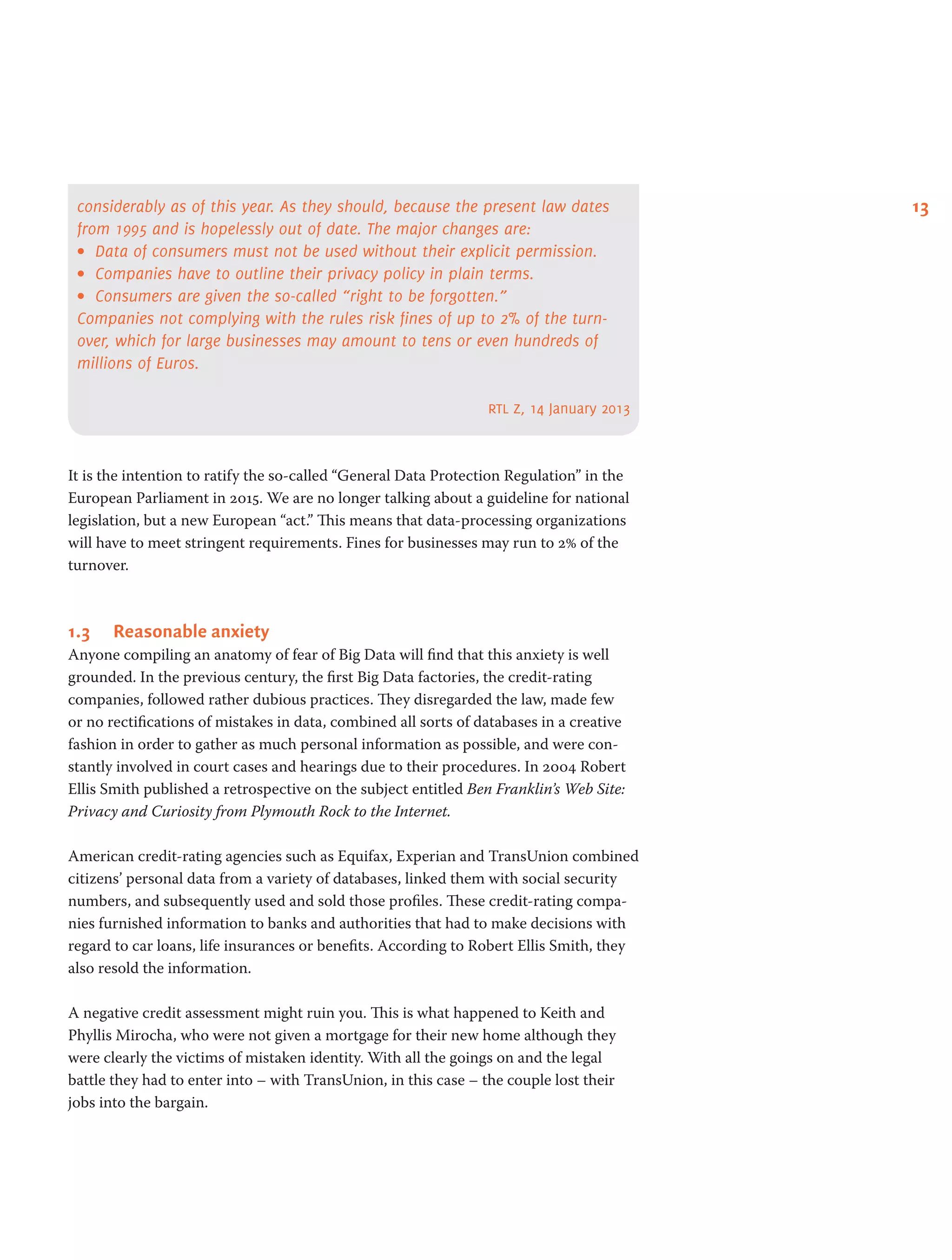 13considerably as of this year. As they should, because the present law dates
from 1995 and is hopelessly out of date. The major changes are:
•	 Data of consumers must not be used without their explicit permission.
•	 Companies have to outline their privacy policy in plain terms.
•	 Consumers are given the so-called “right to be forgotten.”
Companies not complying with the rules risk fines of up to 2% of the turn-
over, which for large businesses may amount to tens or even hundreds of
millions of Euros.
rtl z, 14 January 2013
It is the intention to ratify the so-called “General Data Protection Regulation” in the
European Parliament in 2015. We are no longer talking about a guideline for national
legislation, but a new European “act.” This means that data-processing organizations
will have to meet stringent requirements. Fines for businesses may run to 2% of the
turnover.
1.3	 Reasonable anxiety
Anyone compiling an anatomy of fear of Big Data will find that this anxiety is well
grounded. In the previous century, the first Big Data factories, the credit-rating
companies, followed rather dubious practices. They disregarded the law, made few
or no rectifications of mistakes in data, combined all sorts of databases in a creative
fashion in order to gather as much personal information as possible, and were con-
stantly involved in court cases and hearings due to their procedures. In 2004 Robert
Ellis Smith published a retrospective on the subject entitled Ben Franklin’s Web Site:
Privacy and Curiosity from Plymouth Rock to the Internet.
American credit-rating agencies such as Equifax, Experian and TransUnion combined
citizens’ personal data from a variety of databases, linked them with social security
numbers, and subsequently used and sold those profiles. These credit-rating compa-
nies furnished information to banks and authorities that had to make decisions with
regard to car loans, life insurances or benefits. According to Robert Ellis Smith, they
also resold the information.
A negative credit assessment might ruin you. This is what happened to Keith and
Phyllis Mirocha, who were not given a mortgage for their new home although they
were clearly the victims of mistaken identity. With all the goings on and the legal
battle they had to enter into – with TransUnion, in this case – the couple lost their
jobs into the bargain.
 